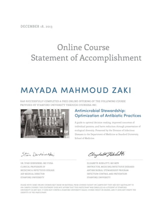 Online Course
Statement of Accomplishment
DECEMBER 18, 2013
MAYADA MAHMOUD ZAKI
HAS SUCCESSFULLY COMPLETED A FREE ONLINE OFFERING OF THE FOLLOWING COURSE
PROVIDED BY STANFORD UNIVERSITY THROUGH COURSERA INC.
Antimicrobial Stewardship:
Optimization of Antibiotic Practices
A guide to optimal decision making, improved outcomes of
individual patients, and harm reduction through preservation of
ecological diversity. Presented by the Division of Infectious
Diseases in the Department of Medicine at Stanford University
School of Medicine.
DR. STAN DERESINSKI, MD FIDSA
CLINICAL PROFESSOR OF
MEDICINE & INFECTIOUS DISEASE
ASP MEDICAL DIRECTOR
STANFORD UNIVERSITY
ELIZABETH ROBILOTTI, MD MPH
INSTRUCTOR, MEDICINE/INFECTIOUS DISEASES
ANTIMICROBIAL STEWARDSHIP PROGRAM
INFECTION CONTROL AND PREVENTION
STANFORD UNIVERSITY
PLEASE NOTE: SOME ONLINE COURSES MAY DRAW ON MATERIAL FROM COURSES TAUGHT ON CAMPUS BUT THEY ARE NOT EQUIVALENT TO
ON-CAMPUS COURSES. THIS STATEMENT DOES NOT AFFIRM THAT THIS PARTICIPANT WAS ENROLLED AS A STUDENT AT STANFORD
UNIVERSITY IN ANY WAY. IT DOES NOT CONFER A STANFORD UNIVERSITY GRADE, COURSE CREDIT OR DEGREE, AND IT DOES NOT VERIFY THE
IDENTITY OF THE PARTICIPANT.
 
