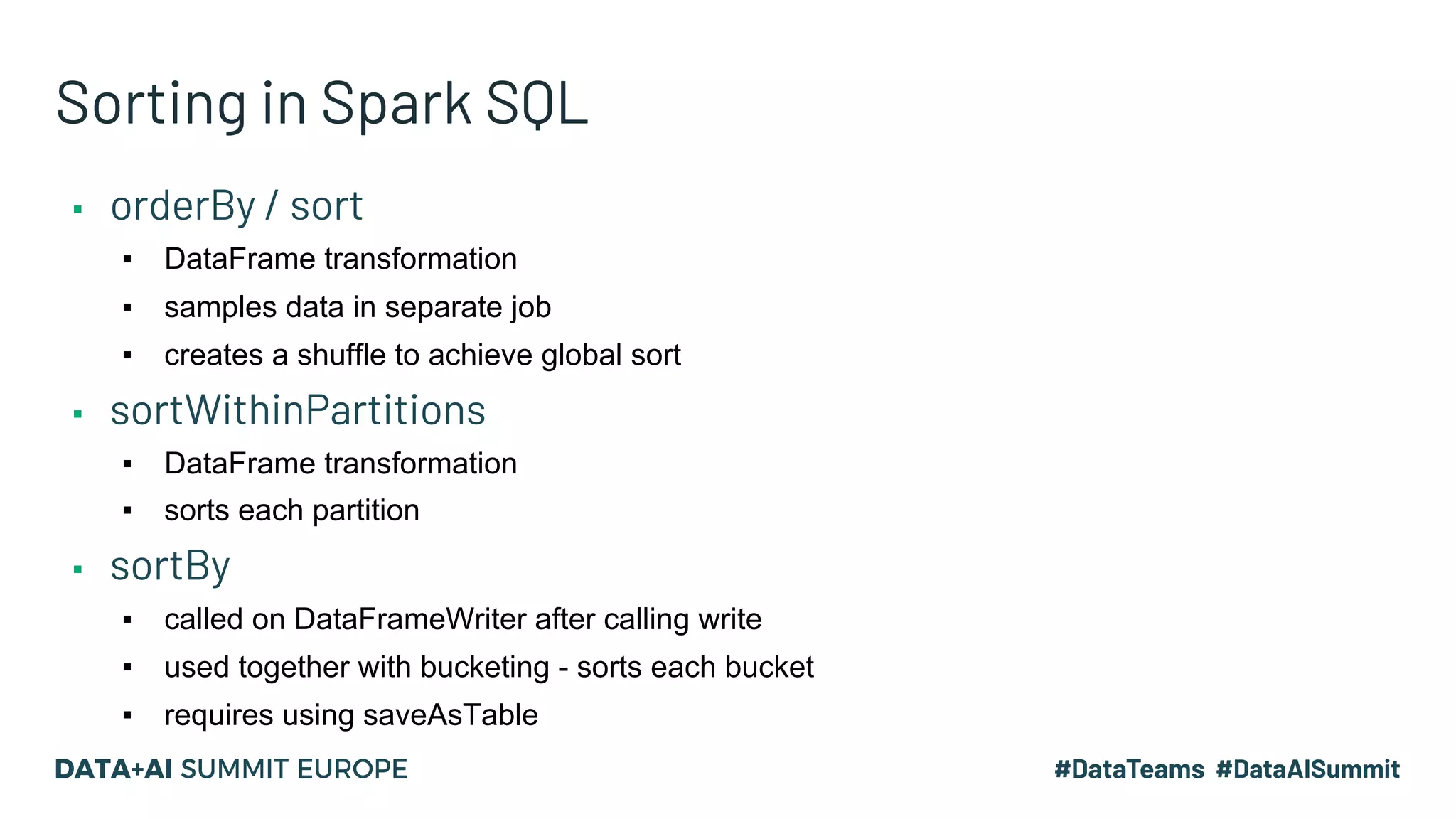 Sorting in Spark SQL ▪ orderBy / sort ▪ DataFrame transformation ▪ samples data in separate job ▪ creates a shuffle to achieve global sort ▪ sortWithinPartitions ▪ DataFrame transformation ▪ sorts each partition ▪ sortBy ▪ called on DataFrameWriter after calling write ▪ used together with bucketing - sorts each bucket ▪ requires using saveAsTable 