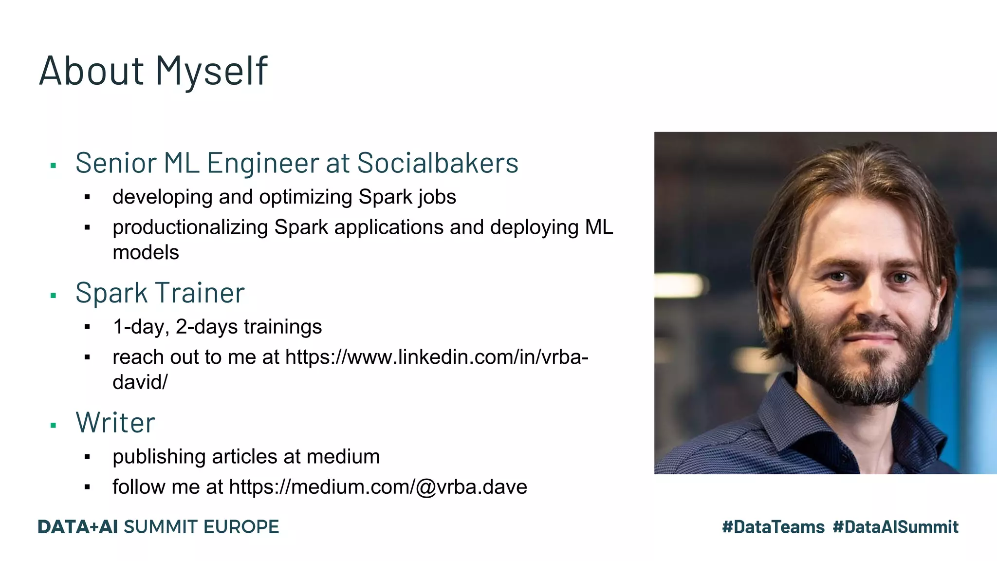 About Myself ▪ Senior ML Engineer at Socialbakers ▪ developing and optimizing Spark jobs ▪ productionalizing Spark applications and deploying ML models ▪ Spark Trainer ▪ 1-day, 2-days trainings ▪ reach out to me at https://www.linkedin.com/in/vrba- david/ ▪ Writer ▪ publishing articles at medium ▪ follow me at https://medium.com/@vrba.dave 
