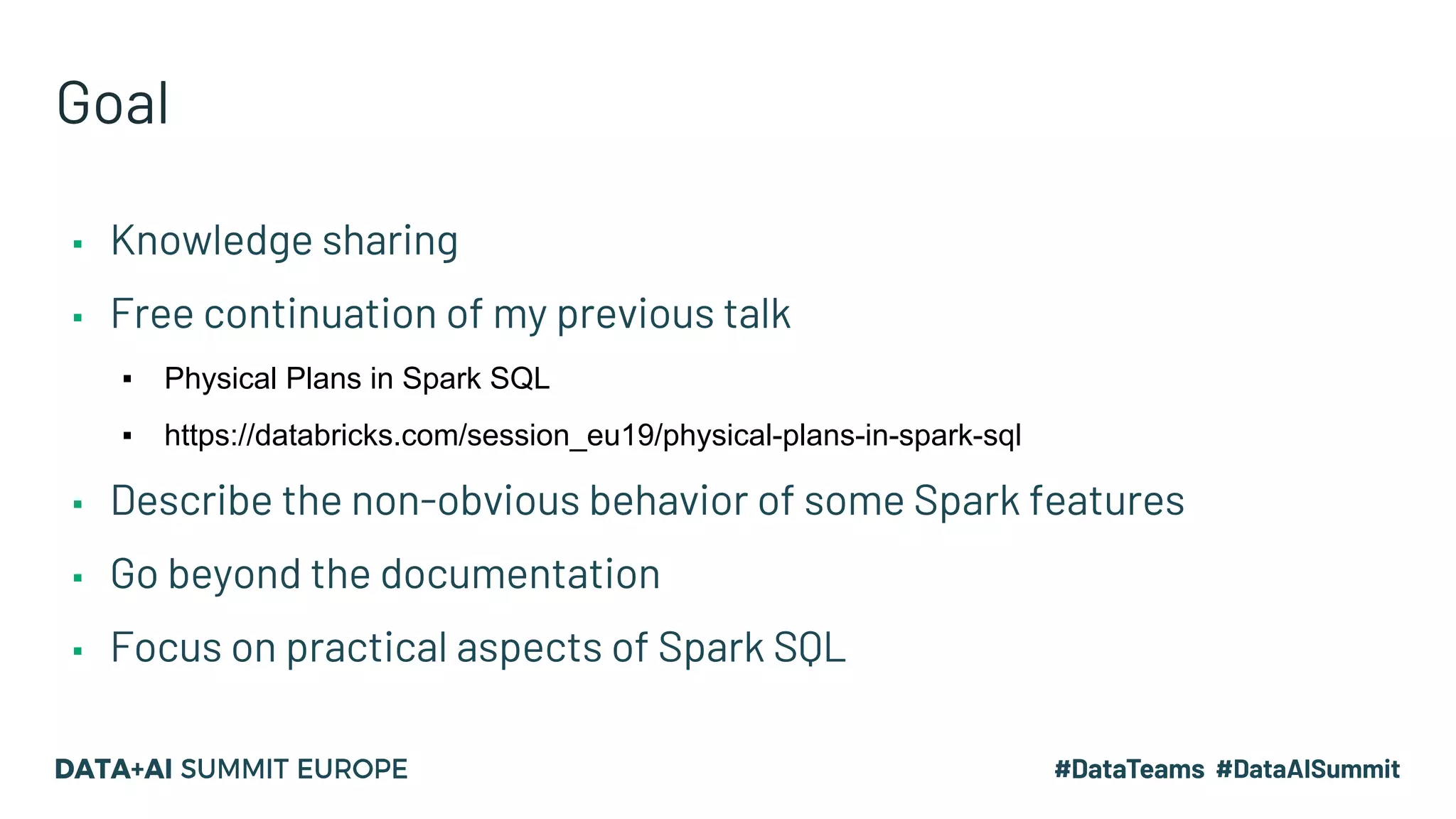 Goal ▪ Knowledge sharing ▪ Free continuation of my previous talk ▪ Physical Plans in Spark SQL ▪ https://databricks.com/session_eu19/physical-plans-in-spark-sql ▪ Describe the non-obvious behavior of some Spark features ▪ Go beyond the documentation ▪ Focus on practical aspects of Spark SQL 