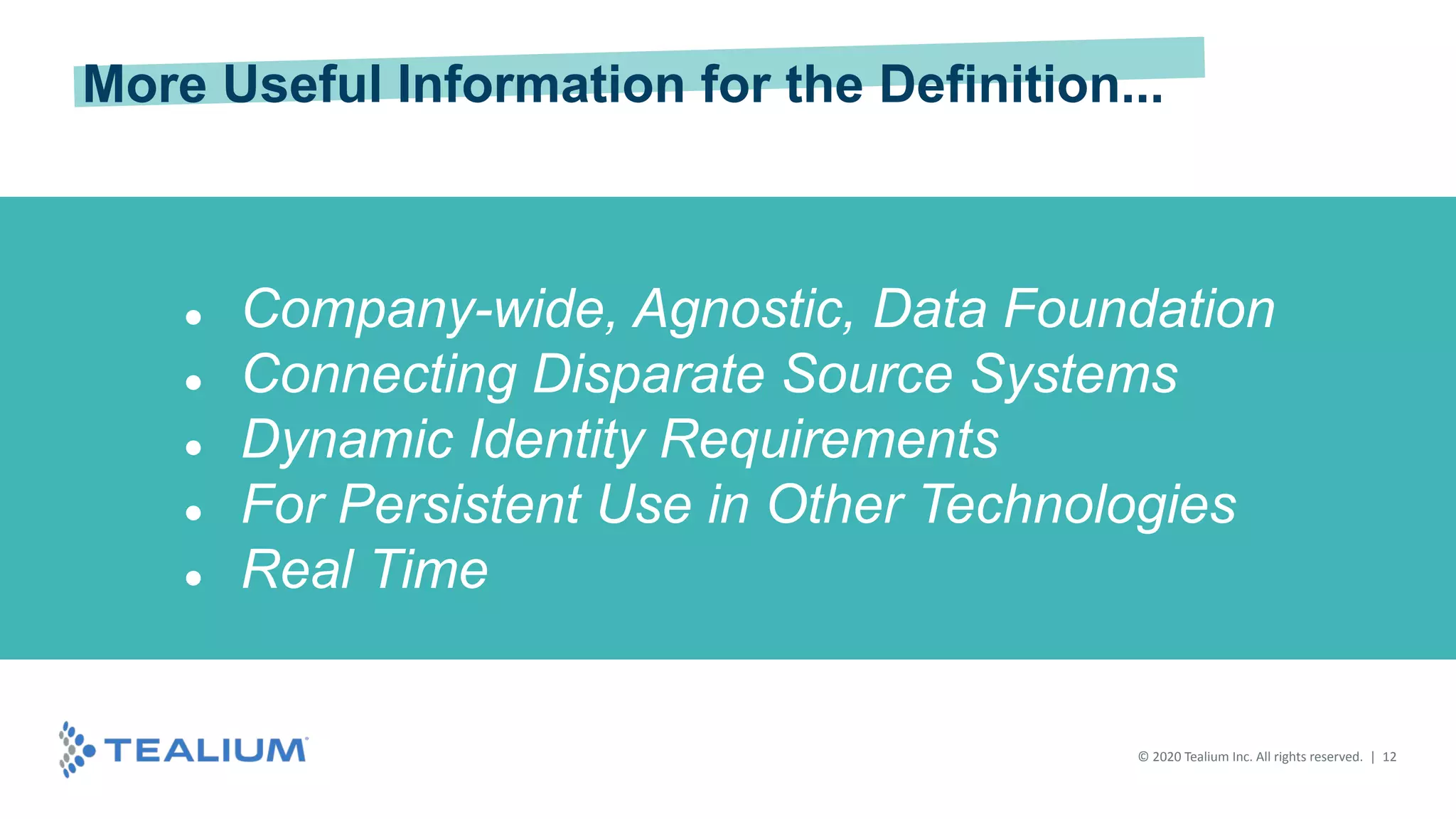 © 2020 Tealium Inc. All rights reserved. | 12
● Company-wide, Agnostic, Data Foundation
● Connecting Disparate Source Systems
● Dynamic Identity Requirements
● For Persistent Use in Other Technologies
● Real Time
More Useful Information for the Definition...
 