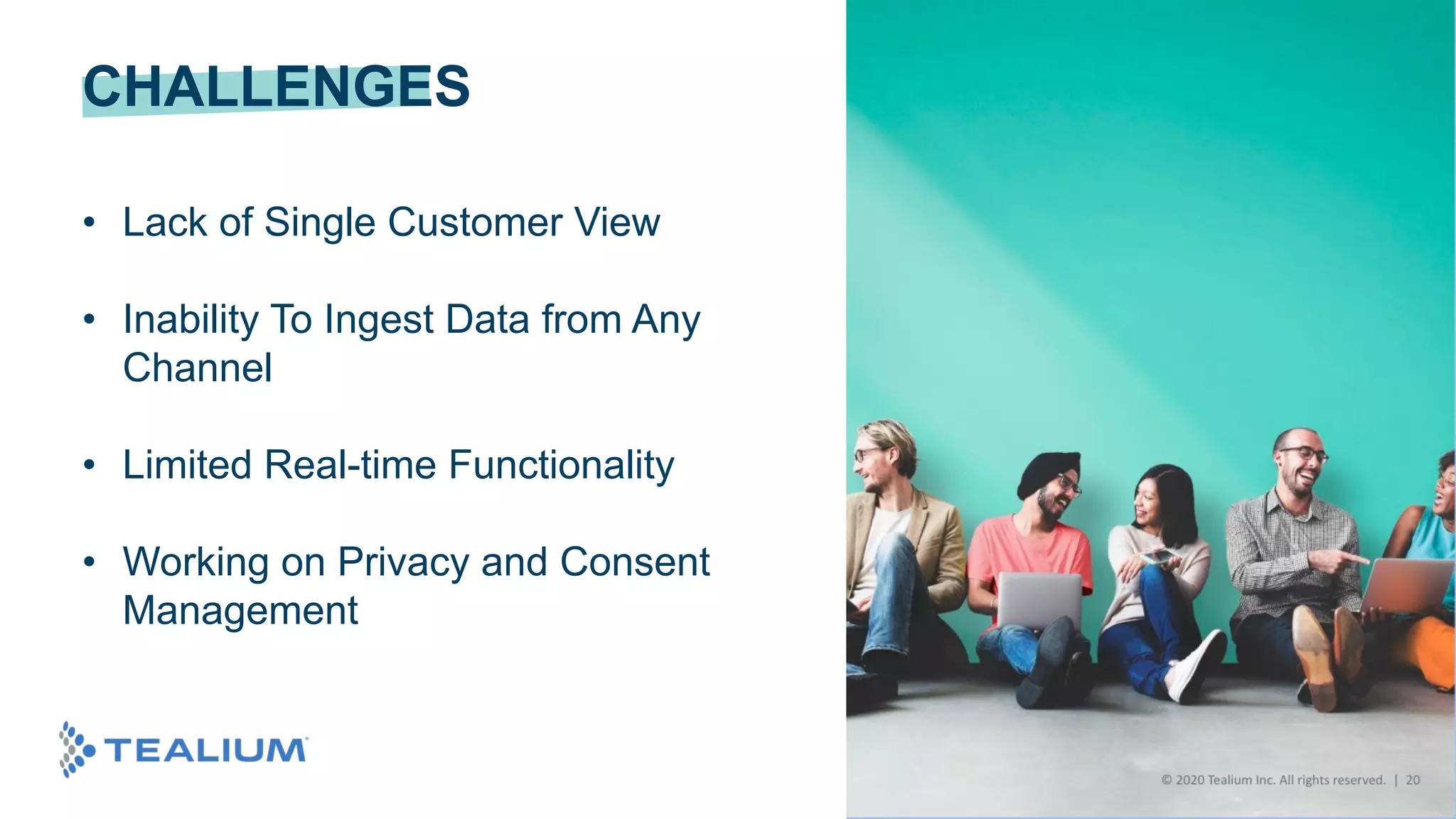 © 2020 Tealium Inc. All rights reserved. | 27
CHALLENGES
• Lack of Single Customer View
• Inability To Ingest Data from Any
Channel
• Limited Real-time Functionality
• Working on Privacy and Consent
Management
 