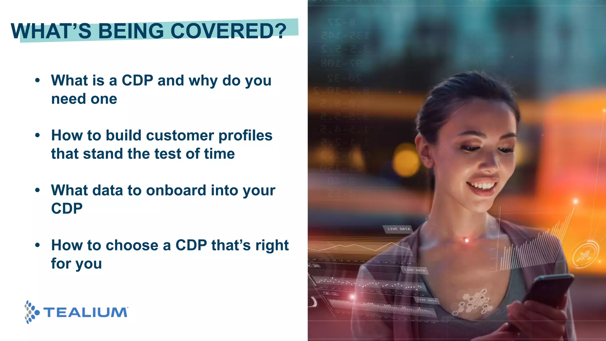 © 2020 Tealium Inc. All rights reserved. | 3
• What is a CDP and why do you
need one
• How to build customer profiles
that stand the test of time
• What data to onboard into your
CDP
• How to choose a CDP that’s right
for you
WHAT’S BEING COVERED?
 