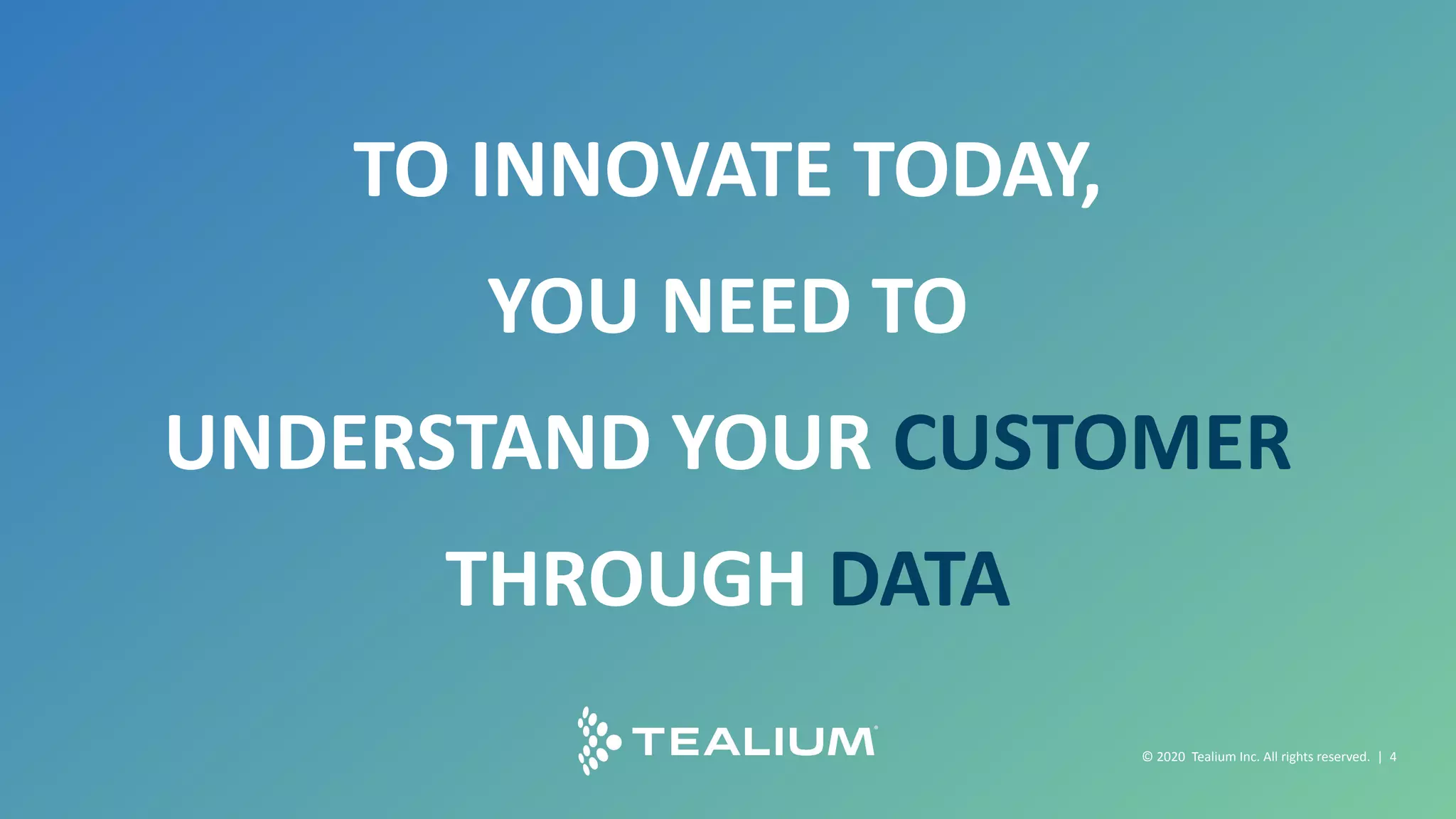 © 2018 Tealium Inc. All rights reserved. | 4
© 2016 Tealium Inc. All rights
reserved. | 4
TO INNOVATE TODAY,
YOU NEED TO
UNDERSTAND YOUR CUSTOMER
THROUGH DATA
© 2020 Tealium Inc. All rights reserved. | 4
 