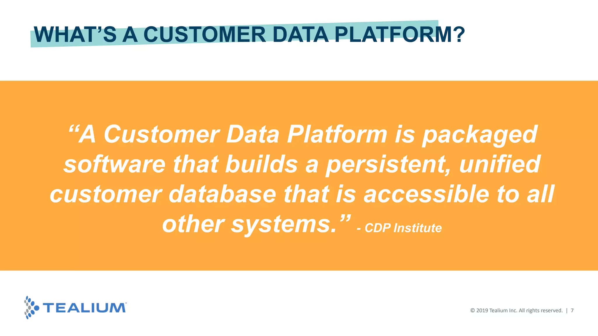 © 2019 Tealium Inc. All rights reserved. | 7
“A Customer Data Platform is packaged
software that builds a persistent, unified
customer database that is accessible to all
other systems.” - CDP Institute
WHAT’S A CUSTOMER DATA PLATFORM?
 