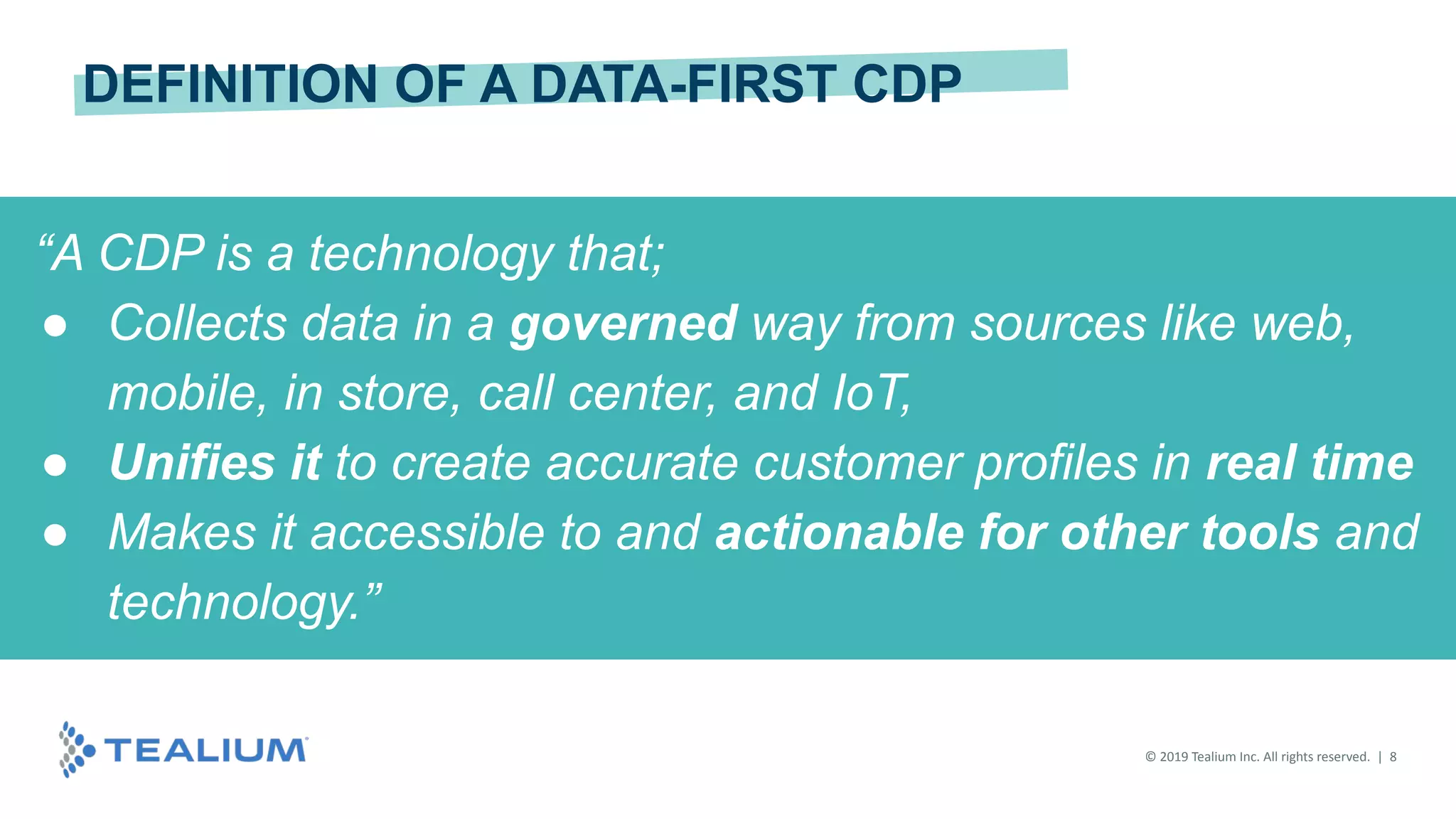 © 2019 Tealium Inc. All rights reserved. | 8
“A CDP is a technology that;
● Collects data in a governed way from sources like web,
mobile, in store, call center, and IoT,
● Unifies it to create accurate customer profiles in real time
● Makes it accessible to and actionable for other tools and
technology.”
DEFINITION OF A DATA-FIRST CDP
 