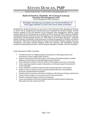 STEVEN DUNCAN, PMP
Monroe, North Carolina  704.776.4036  sduncanpm@yahoo.com
Bank of America, Charlotte, NC (7/2013 to 9/2014)
Enterprise Data Management, COO
Project Management Office Consultant
Responsible to design and develop new processes to allow Enterprise Data Management Division
to reduce risk by complying with standard processes mandated by Enterprise Change. Provide
business support for the 978 members of the Enterprise Data Management Division. Create
strategic plan with recommendations on staffing and future divisional PMO operations. Establish
Program Management meeting to share best practices, new information from Enterprise Change,
and facilitate communications between the EDM PMO and all Program Managers. Maintain
Quality Assurance and Quality Control processes to include management of Program and Project
Assessments. Filled roles of Change Steward, Change Sub-Committee Member, Quality Assurance
Coordinator, and Change Steward Delegate. Assist new programs with establishing required
standard record keeping repositories. Mentor Program Managers in Quality Assurance strategies.
Project Management Office Consultant
• Provided structure to in flight programs and projects by authoring processes and
procedures to ensure quality project delivery.
• Approve all Programs initial risk analysis and monitor all programs/projects monthly
progress and re-analysis of ongoing Program/project lifecycle
• Create SharePoint website to provide division with templates, processes, and storage
• Create reporting template to gather information on divisional project information for
senior leadership
• Create checklists to facilitate program/projects passing Enterprise Assessments
• Quality Assurance Auditor to ensure program/project adherence with published
Corporate and departmental standards.
• Develop metrics to measure and report Compliance with Enterprise Change requirements
• Quality Control Auditor to ensure processes are being maintained
• Member of Regional Change Audit Issue Workgroup
• Create and maintain the Division Monthly/Quarterly Portfolio Report utilizing the
Microsoft tools such as Excel and Visio.
Page 3 of 6
Strategist developing processes and recommendations to
close gaps between current and future state processes
 