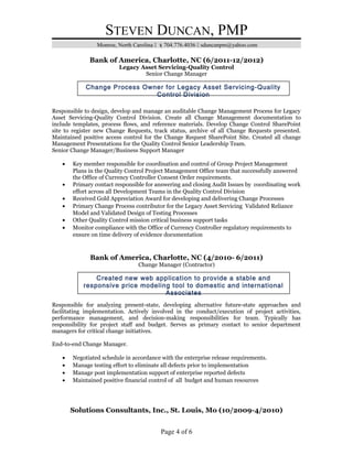 STEVEN DUNCAN, PMP
Monroe, North Carolina  704.776.4036  sduncanpm@yahoo.com
Bank of America, Charlotte, NC (6/2011-12/2012)
Legacy Asset Servicing-Quality Control
Senior Change Manager
Responsible to design, develop and manage an auditable Change Management Process for Legacy
Asset Servicing-Quality Control Division. Create all Change Management documentation to
include templates, process flows, and reference materials. Develop Change Control SharePoint
site to register new Change Requests, track status, archive of all Change Requests presented.
Maintained positive access control for the Change Request SharePoint Site. Created all change
Management Presentations for the Quality Control Senior Leadership Team.
Senior Change Manager/Business Support Manager
• Key member responsible for coordination and control of Group Project Management
Plans in the Quality Control Project Management Office team that successfully answered
the Office of Currency Controller Consent Order requirements.
• Primary contact responsible for answering and closing Audit Issues by coordinating work
effort across all Development Teams in the Quality Control Division
• Received Gold Appreciation Award for developing and delivering Change Processes
• Primary Change Process contributor for the Legacy Asset Servicing Validated Reliance
Model and Validated Design of Testing Processes
• Other Quality Control mission critical business support tasks
• Monitor compliance with the Office of Currency Controller regulatory requirements to
ensure on time delivery of evidence documentation
Bank of America, Charlotte, NC (4/2010- 6/2011)
Change Manager (Contractor)
Responsible for analyzing present-state, developing alternative future-state approaches and
facilitating implementation. Actively involved in the conduct/execution of project activities,
performance management, and decision-making responsibilities for team. Typically has
responsibility for project staff and budget. Serves as primary contact to senior department
managers for critical change initiatives.
End-to-end Change Manager.
• Negotiated schedule in accordance with the enterprise release requirements.
• Manage testing effort to eliminate all defects prior to implementation
• Manage post implementation support of enterprise reported defects
• Maintained positive financial control of all budget and human resources
Solutions Consultants, Inc., St. Louis, Mo (10/2009-4/2010)
Page 4 of 6
Change Process Owner for Legacy Asset Servicing-Quality
Control Division
Created new web application to provide a stable and
responsive price modeling tool to domestic and international
Associates
 