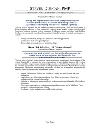 STEVEN DUNCAN, PMP
Monroe, North Carolina  704.776.4036  sduncanpm@yahoo.com
Program/Senior Project Manager
Principle project manager for the applications development group. Developed applications to
deliver brokerage solutions to close gaps during a merger of two banking entities. Interfaced with
Executives, business partners, project managers, developers, testers, and other stake holders.
Developed processes and procedures to document work effort, value of project, and progress of
projects
• Manage the initiation, design, and creation of software applications
• Coordination of all development groups
• Represent group management at merger meetings
Fiserv CBS, Lake Mary, FL (9/2007-8/2008)
Program/Senior Project Manager
Principle point of contact for the business partners to ensure requirements for the success of the
project. Responsible to recognize the need for any change of scope that the business side required
and implement the proper change management procedures to alter the scope documents to reflect
the accurate requirements as authorized by the principle stakeholders. Authored new change
management procedures, new reporting procedures, and new risk management procedures and
shepherd them through approval and adoption process
• Manage the initiation, design, and creation of a major new international software
application
• Coordination of 4 different companies on three different continents to bring new
application to the international market
• Initiation of relationship between different project management offices for differing lines
of business
• Corporate representative to project management forum comprised of 6 different Fiserv
companies project management offices
• Developed 3 online applications to enable online banking
Page 5 of 6
Develop and implement solutions for a major brokerage of
Fortune 500 financial institution developing software
applications interfacing with several internal agencies.
Integrated the work effort of four international companies to
create a new software product and bring it to the
international finance market
 