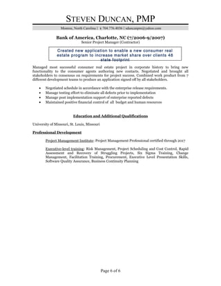 STEVEN DUNCAN, PMP
Monroe, North Carolina  704.776.4036  sduncanpm@yahoo.com
Bank of America, Charlotte, NC (7/2006-9/2007)
Senior Project Manager (Contractor)
Managed most successful consumer real estate project in corporate history to bring new
functionality to the consumer agents authoring new contacts. Negotiated and brought all
stakeholders to consensus on requirements for project success. Combined work product from 7
different development teams to produce an application signed off by all stakeholders.
• Negotiated schedule in accordance with the enterprise release requirements.
• Manage testing effort to eliminate all defects prior to implementation
• Manage post implementation support of enterprise reported defects
• Maintained positive financial control of all budget and human resources
Education and Additional Qualifications
University of Missouri, St. Louis, Missouri
Professional Development
Project Management Institute: Project Management Professional certified through 2017
Executive-level training: Risk Management, Project Scheduling and Cost Control, Rapid
Assessment and Recovery of Struggling Projects, Six Sigma Training, Change
Management, Facilitation Training, Procurement, Executive Level Presentation Skills,
Software Quality Assurance, Business Continuity Planning
Page 6 of 6
Created new application to enable a new consumer real
estate program to increase market share over clients 48
state footprint
 