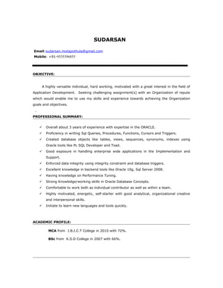 SUDARSAN
Email:sudarsan.motapothula@gmail.com
Mobile: +91-9535396855
OBJECTIVE:
A highly versatile individual, hard working, motivated with a great interest in the field of
Application Development. Seeking challenging assignment(s) with an Organization of repute
which would enable me to use my skills and experience towards achieving the Organization
goals and objectives.
.
PROFESSIONAL SUMMARY:
 Overall about 3 years of experience with expertise in the ORACLE.
 Proficiency in writing Sql Queries, Procedures, Functions, Cursors and Triggers.
 Created database objects like tables, views, sequences, synonyms, indexes using
Oracle tools like PL SQL Developer and Toad.
 Good exposure in handling enterprise wide applications in the Implementation and
Support.
 Enforced data integrity using integrity constraint and database triggers.
 Excellent knowledge in backend tools like Oracle 10g, Sql Server 2008.
 Having knowledge on Performance Tuning.
 Strong Knowledge/working skills in Oracle Database Concepts.
 Comfortable to work both as individual contributor as well as within a team.
 Highly motivated, energetic, self-starter with good analytical, organizational creative
and interpersonal skills.
 Initiate to learn new languages and tools quickly.
ACADEMIC PROFILE:
MCA from J.B.I.C.T College in 2010 with 72%.
BSc from K.S.D College in 2007 with 66%.
 