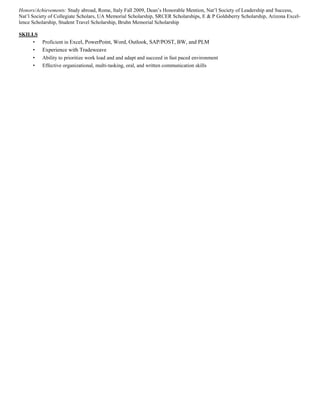 Honors/Achievements: Study abroad, Rome, Italy Fall 2009, Dean’s Honorable Mention, Nat’l Society of Leadership and Success, 
Nat’l Society of Collegiate Scholars, UA Memorial Scholarship, SRCER Scholarships, E & P Goldsberry Scholarship, Arizona Excel-lence 
Scholarship, Student Travel Scholarship, Bruhn Memorial Scholarship 
SKILLS 
• Proficient in Excel, PowerPoint, Word, Outlook, SAP/POST, BW, and PLM 
• Experience with Tradeweave 
• Ability to prioritize work load and and adapt and succeed in fast paced environment 
• Effective organizational, multi-tasking, oral, and written communication skills 
