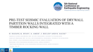PRE-TEST SEISMIC EVALUATION OF DRYWALL
PARTITION WALLS INTEGRATED WITH A
TIMBER ROCKING WALL
H. HASANI, K. RYAN2, A. AMER3, J. RICLES4 AND R. SAUSE5
1 G R A D U A T E S T U D E N T R E S E A R C H E R , D E P T . O F C I V I L E N G I N E E R I N G , U N I V E R S I T Y O F N E V A D A R E N O
2 A S S O C I A T E P R O F E S S O R , D E P T . O F C I V I L A N D E N V I R O N M E N T A L E N G I N E E R I N G , U N I V E R S I T Y O F N E V A D A R E N O
3 P H . D . S T U D E N T , A T L S S E N G I N E E R I N G R E S E A R C H C E N T E R , L E H I G H U N I V E R S I T Y
4 P R O F E S S O R , A T L S S E N G I N E E R I N G R E S E A R C H C E N T E R , L E H I G H U N I V E R S I T Y
5 P R O F E S S O R A N D D I R E C T O R , A T L S S E N G I N E E R I N G R E S E A R C H C E N T E R , L E H I G H U N I V E R S I T Y
T u e s d a y , J u n e 2 6
 