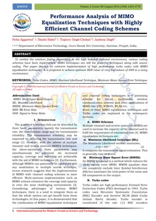 1 International Journal for Modern Trends in Science and Technology
Volume: 2 | Issue: 08 | August 2016 | ISSN: 2455-3778IJMTST
Performance Analysis of MIMO
Equalization Techniques with Highly
Efficient Channel Coding Schemes
Neha Aggarwal1
| Shalini Bahel2
| Teglovy Singh Chohan3
| Jasdeep Singh4
1,2,3,4 Department of Electronics Technology, Guru Nanak Dev University, Amritsar, Punjab, India.
To combat the wireless fading impairment in the high network demand environment, various coding
schemes have been implemented. MIMO techniques are still the powerful techniques along with source
coding. This paper focuses on coherent implementation of high performance turbo codes with MIMO
equalization techniques. It is proposed to achieve optimum BER value at very low values of SNR in a noisy
environment.
KEYWORDS: Turbo Codes, MIMO, Maximal Likelihood Technique, Minimum Mean Square Error Technique
Copyright © 2016 International Journal for Modern Trends in Science and Technology
All rights reserved.
Abbreviations Used:
MIMO- Multi-Input Multi-Output
ML- Maximal Likelihood
MMSE- Minimum Mean Square Error
BER- Bit Error Rate
SNR- Signal to Noise Ratio
I. INTRODUCTION
The quality of a wireless link can be described by
three basic parameters, namely the transmission
rate, the transmission range and the transmission
reliability. The transmission reliability may be
improved by reducing the transmission rate and
range [1]. However, with the advent of multiple
transmit and receive antenna (MIMO) techniques,
the above-mentioned three parameters may
simultaneously be improved. An increased
capacity, coverage and reliability are achievable
with the aid of MIMO techniques [2]. Furthermore,
although MIMOs can potentially be combined with
any modulation or multiple access technique,
recent research suggests that the implementation
of MIMO with channel coding schemes is more
efficient. Multi-antenna implementation such as
MIMO scheme enhances the coverage and capacity
in even the most challenging environments [3].
Considering advantages of various MIMO
techniques, there is a need to integrate them so
that the whole system can get benefit from these
technologies. In this paper, it is demonstrated that
the combination of MIMO equalization techniques
and channel coding techniques is a promising
scheme for future multimedia wireless
communication systems and other applications of
MIMO like LTE, WIMAX, WLAN etc.
Some of these MIMO equalization techniques and
Turbo codes are explained in the subsequent
sections.
A. MIMO Schemes
Multiple transmit and receive antennas (MIMO) are
used to increase the capacity of the channel and to
fulfil the requirement of information rate [4]. MIMO
equalization techniques are:
a) Maximum likelihood technique (ML):
The Maximum Likelihood receiver minimizes,
J= 𝑦 − 𝐻𝑥 2
(1)
It computes the transmitted signal estimation. This
is generally easy to derive.
b) Minimum Mean Square Error (MMSE):
An MMSE estimator is a method which reduces the
mean square error (MSE). MMSE equalizer does
not completely exclude Inter Symbol Interference
(ISI) but minimizes the total power of the noise and
ISI components in the output.
B. Turbo codes
Turbo codes are high-performance Forward Error
Correction Codes (FEC) developed in 1993. Turbo
codes uses Recursive Systematic Convolution
(RSC) Encoder and Iterative BCJR (Bahl Cocke
Jelinek Raviv) decoder. Turbo encoder is
constituted of two rate 1/2 RSC encoders
ABSTRACT
 