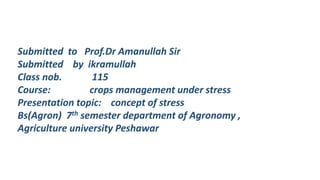 Submitted to Prof.Dr Amanullah Sir
Submitted by ikramullah
Class nob. 115
Course: crops management under stress
Presentation topic: concept of stress
Bs(Agron) 7th semester department of Agronomy ,
Agriculture university Peshawar
 