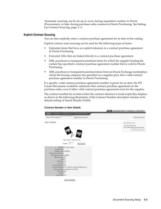 Automatic sourcing can be set up to occur during requisition creation in Oracle
                 iProcurement, or later during purchase order creation in Oracle Purchasing. See Setting
                 Up Contract Sourcing, page 3- 4 .

Explicit Contract Sourcing
                 You can also explicitly enter a contract purchase agreement for an item in the catalog.
                 Explicit contract auto-sourcing can be used for the following types of items:
                 •   Uploaded items that have an explicit reference to a contract purchase agreement
                     in Oracle Purchasing.
                 •   Extracted ASLs that are linked directly to a contract purchase agreement.
                 •   XML punchout or transparent punchout items for which the supplier hosting the
                     content has specified a contract purchase agreement number that is valid in Oracle
                     Purchasing.
                 •   XML punchout or transparent punchout items from an Oracle Exchange marketplace
                     where the buying company has specified on a supplier price list a valid contract
                     purchase agreement number in Oracle Purchasing.
                 If a specific, valid contract purchase agreement number is given for an item, the PO
                 Create Documents workflow references that contract purchase agreement on the
                 purchase order, even if other valid contract purchase agreements exist for the supplier.
                 The contract number for an item (when the contract reference is made explicitly) displays
                 as shown in the following illustration, if the Contract Number descriptor remains at its
                 default setting of Search Results Visible:

                 Contract Number in Item Details




                                                                             Document Sourcing Setup       3-3
 
