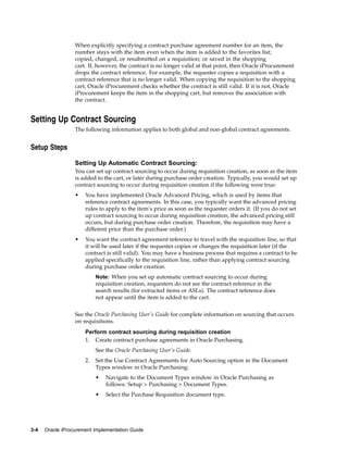 When explicitly specifying a contract purchase agreement number for an item, the
                  number stays with the item even when the item is added to the favorites list;
                  copied, changed, or resubmitted on a requisition; or saved in the shopping
                  cart. If, however, the contract is no longer valid at that point, then Oracle iProcurement
                  drops the contract reference. For example, the requester copies a requisition with a
                  contract reference that is no longer valid. When copying the requisition to the shopping
                  cart, Oracle iProcurement checks whether the contract is still valid. If it is not, Oracle
                  iProcurement keeps the item in the shopping cart, but removes the association with
                  the contract.


Setting Up Contract Sourcing
                  The following information applies to both global and non-global contract agreements.


Setup Steps

                  Setting Up Automatic Contract Sourcing:
                  You can set up contract sourcing to occur during requisition creation, as soon as the item
                  is added to the cart, or later during purchase order creation. Typically, you would set up
                  contract sourcing to occur during requisition creation if the following were true:
                  •   You have implemented Oracle Advanced Pricing, which is used by items that
                      reference contract agreements. In this case, you typically want the advanced pricing
                      rules to apply to the item’s price as soon as the requester orders it. (If you do not set
                      up contract sourcing to occur during requisition creation, the advanced pricing still
                      occurs, but during purchase order creation. Therefore, the requisition may have a
                      different price than the purchase order.)
                  •   You want the contract agreement reference to travel with the requisition line, so that
                      it will be used later if the requester copies or changes the requisition later (if the
                      contract is still valid). You may have a business process that requires a contract to be
                      applied specifically to the requisition line, rather than applying contract sourcing
                      during purchase order creation.
                           Note: When you set up automatic contract sourcing to occur during
                           requisition creation, requesters do not see the contract reference in the
                           search results (for extracted items or ASLs). The contract reference does
                           not appear until the item is added to the cart.


                  See the Oracle Purchasing User’s Guide for complete information on sourcing that occurs
                  on requisitions.
                      Perform contract sourcing during requisition creation
                      1. Create contract purchase agreements in Oracle Purchasing.
                           See the Oracle Purchasing User’s Guide.
                      2.   Set the Use Contract Agreements for Auto Sourcing option in the Document
                           Types window in Oracle Purchasing:
                           •   Navigate to the Document Types window in Oracle Purchasing as
                               follows: Setup > Purchasing > Document Types.
                           •   Select the Purchase Requisition document type.




3-4   Oracle iProcurement Implementation Guide
 