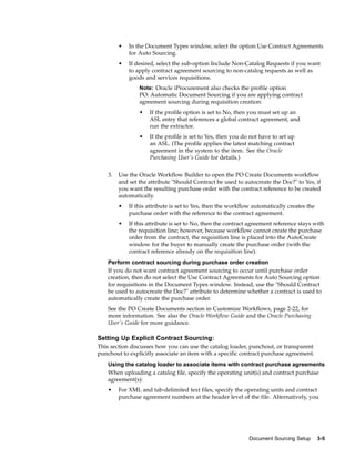•   In the Document Types window, select the option Use Contract Agreements
             for Auto Sourcing.
         •   If desired, select the sub-option Include Non-Catalog Requests if you want
             to apply contract agreement sourcing to non-catalog requests as well as
             goods and services requisitions.
                 Note: Oracle iProcurement also checks the profile option
                 PO: Automatic Document Sourcing if you are applying contract
                 agreement sourcing during requisition creation:
                 •   If the profile option is set to No, then you must set up an
                     ASL entry that references a global contract agreement, and
                     run the extractor.
                 •   If the profile is set to Yes, then you do not have to set up
                     an ASL. (The profile applies the latest matching contract
                     agreement in the system to the item. See the Oracle
                     Purchasing User’s Guide for details.)


    3.   Use the Oracle Workflow Builder to open the PO Create Documents workflow
         and set the attribute "Should Contract be used to autocreate the Doc?" to Yes, if
         you want the resulting purchase order with the contract reference to be created
         automatically.
         •   If this attribute is set to Yes, then the workflow automatically creates the
             purchase order with the reference to the contract agreement.
         •   If this attribute is set to No, then the contract agreement reference stays with
             the requisition line; however, because workflow cannot create the purchase
             order from the contract, the requisition line is placed into the AutoCreate
             window for the buyer to manually create the purchase order (with the
             contract reference already on the requisition line).
    Perform contract sourcing during purchase order creation
    If you do not want contract agreement sourcing to occur until purchase order
    creation, then do not select the Use Contract Agreements for Auto Sourcing option
    for requisitions in the Document Types window. Instead, use the "Should Contract
    be used to autocreate the Doc?" attribute to determine whether a contract is used to
    automatically create the purchase order.
    See the PO Create Documents section in Customize Workflows, page 2-22, for
    more information. See also the Oracle Workflow Guide and the Oracle Purchasing
    User’s Guide for more guidance.

Setting Up Explicit Contract Sourcing:
This section discusses how you can use the catalog loader, punchout, or transparent
punchout to explicitly associate an item with a specific contract purchase agreement.
    Using the catalog loader to associate items with contract purchase agreements
    When uploading a catalog file, specify the operating unit(s) and contract purchase
    agreement(s):
    •    For XML and tab-delimited text files, specify the operating units and contract
         purchase agreement numbers at the header level of the file. Alternatively, you




                                                              Document Sourcing Setup       3-5
 