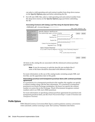 can select a valid operating unit and contract number from drop-down menus
                          on the Specify Options page just before submitting the file.
                      •   For CIF and cXML files, select a valid operating unit and contract number from
                          the drop-down menus on the Specify Options page just before submitting
                          the file.

                          Associating Contracts with Catalog Load Files Using the Specify Options Page




                      All items in the catalog file are associated with the referenced contract purchase
                      agreement(s).
                              Note: It may be necessary to split the data file into multiple files if
                              some of the items should be associated with different contracts.


                      For more information on the use of the catalog loader, including sample XML and
                      text files, see the appendices later in this guide.
                      Associating punchout and transparent punchout items with contract purchase
                      agreements
                      In a punchout or in a transparent punchout to the supplier, the supplier can specify
                      a contract number along with the item information. In a punchout or transparent
                      punchout to an Oracle Exchange marketplace, the buyer can specify the contract
                      number on a price list on the Exchange. Oracle iProcurement recognizes contract
                      numbers only in an XML (not cXML) punchout.
                      For more information on specifying contract purchase agreements for punchout and
                      transparent punchout items, see the Oracle Procurement Buyer’s Guide to Punchout and
                      Transparent Punchout.


Profile Options
                  POR: Default Currency Conversion Rate Type is used to perform currency conversions
                  when automatic contract sourcing is used. See Currency Validation later below.




3-6   Oracle iProcurement Implementation Guide
 