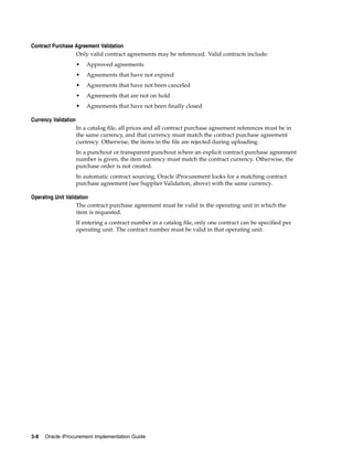 Contract Purchase Agreement Validation
                  Only valid contract agreements may be referenced. Valid contracts include:
                      •   Approved agreements
                      •   Agreements that have not expired
                      •   Agreements that have not been canceled
                      •   Agreements that are not on hold
                      •   Agreements that have not been finally closed

Currency Validation
                      In a catalog file, all prices and all contract purchase agreement references must be in
                      the same currency, and that currency must match the contract purchase agreement
                      currency. Otherwise, the items in the file are rejected during uploading.
                      In a punchout or transparent punchout where an explicit contract purchase agreement
                      number is given, the item currency must match the contract currency. Otherwise, the
                      purchase order is not created.
                      In automatic contract sourcing, Oracle iProcurement looks for a matching contract
                      purchase agreement (see Supplier Validation, above) with the same currency.

Operating Unit Validation
                    The contract purchase agreement must be valid in the operating unit in which the
                    item is requested.
                      If entering a contract number in a catalog file, only one contract can be specified per
                      operating unit. The contract number must be valid in that operating unit.




3-8   Oracle iProcurement Implementation Guide
 