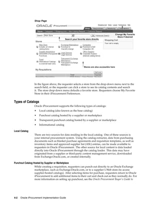 Shop Page




                  In the figure above, the requester selects a store from the drop-down menu next to the
                  search field, or the requester can click a store to see its catalog contents and search
                  it. The store drop-down menu defaults a favorite store. Requesters choose My Favorite
                  Store in their iProcurement Preferences.


Types of Catalogs
                  Oracle iProcurement supports the following types of catalogs:
                  •   Local catalog (also known as the base catalog)
                  •   Punchout catalog hosted by a supplier or marketplace
                  •   Transparent punchout catalog hosted by a supplier or marketplace
                  •   Informational catalog

Local Catalog
                  There are two sources for data residing in the local catalog. One of these sources is
                  your internal procurement system. Using the catalog extractor, data from purchasing
                  documents such as blanket purchase agreements and requisition templates, as well as
                  inventory items and approved supplier list (ASL) entries, can be made available to
                  requesters in Oracle iProcurement. The other source for local content is data loaded
                  directly into Oracle iProcurement through the catalog loader. This data may have
                  originated from a supplier or third-party content management service, downloaded
                  from Exchange.Oracle.com, or created internally.

Punchout Catalog Hosted by Supplier or Marketplace
                  While creating a requisition, requesters can punch out directly to an Oracle Exchange
                  marketplace, such as Exchange.Oracle.com, or to a supplier’s Web store (to access
                  supplier-hosted catalogs). After selecting items for purchase, requesters return to Oracle
                  iProcurement to add additional items to their cart and check out as they normally do. For
                  more information on setting up punchout, see the Oracle Procurement Buyer’s Guide to




4-2   Oracle iProcurement Implementation Guide
 
