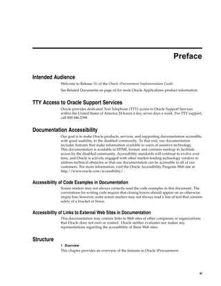 Preface

Intended Audience
              Welcome to Release 11i of the Oracle iProcurement Implementation Guide.
              See Related Documents on page xii for more Oracle Applications product information.


TTY Access to Oracle Support Services
              Oracle provides dedicated Text Telephone (TTY) access to Oracle Support Services
              within the United States of America 24 hours a day, seven days a week. For TTY support,
              call 800.446.2398.


Documentation Accessibility
              Our goal is to make Oracle products, services, and supporting documentation accessible,
              with good usability, to the disabled community. To that end, our documentation
              includes features that make information available to users of assistive technology.
              This documentation is available in HTML format, and contains markup to facilitate
              access by the disabled community. Accessibility standards will continue to evolve over
              time, and Oracle is actively engaged with other market-leading technology vendors to
              address technical obstacles so that our documentation can be accessible to all of our
              customers. For more information, visit the Oracle Accessibility Program Web site at
              http://www.oracle.com/accessibility/ .


Accessibility of Code Examples in Documentation
              Screen readers may not always correctly read the code examples in this document. The
              conventions for writing code require that closing braces should appear on an otherwise
              empty line; however, some screen readers may not always read a line of text that consists
              solely of a bracket or brace.


Accessibility of Links to External Web Sites in Documentation
              This documentation may contain links to Web sites of other companies or organizations
              that Oracle does not own or control. Oracle neither evaluates nor makes any
              representations regarding the accessibility of these Web sites.


Structure
              1 Overview
              This chapter provides an overview of the features in Oracle iProcurement.




                                                                                                     xi
 