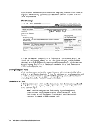 In this example, when the requester accesses the Shop page, all the available stores are
                  displayed. The following figure shows what happens when the requester clicks the
                  Office Supplies store:

                  Shop Store Page




                  If a URL was specified for a punchout or informational catalog during setup of the
                  catalog, the catalog name appears as a link. (Local or transparent punchout catalog
                  names are never linked.) Requesters can search all three catalogs by entering a search
                  keyword into the Search field, or they can click a catalog link to go to the punchout
                  or informational catalog site.

Operating Unit-Specific Stores
                   When creating a store, you can also assign the store to all operating units (the default
                   setting) or to specific operating units. A store that is assigned to a specific operating unit
                   is visible and accessible only to requesters in that operating unit. See the instructions
                   on creating stores in the eContent Manager online Help.

Search Results for a Store
                    If the requester searches a store and the store contains more than one catalog, a Search
                    Results Summary page displays, dividing the results among each catalog, as shown
                    in the following figure.
                           Note: For illustrative purposes, the following figure shows just one
                           search result for the local and transparent punchout catalogs. Oracle
                           iProcurement actually displays the first three search results from each
                           catalog on the Search Results Summary page.




4-6   Oracle iProcurement Implementation Guide
 