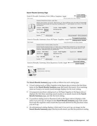 Search Results Summary Page




The Search Results Summary page works as follows for each catalog type:
•   A local catalog (such as Office Supplies in the figure above) returns the first three
    items on the Search Results Summary page that match the search. If no matching
    items are found, a no results found message displays for the local catalog.
•   A transparent punchout catalog (such as All Paper Supplies in the figure above)
    displays the first three matching search results or no results found on the Search
    Results Summary page, just like the local catalog.
•   A punchout catalog (such as Business Cards in the figure above) displays a link
    (and, if you set it up, an image) on the Search Results Summary page if the search
    keywords the requester enters match the keywords defined for the punchout when
    you set it up.
•   An informational catalog displays a link (and, if you set it up, an image) on the
    Search Results Summary page if the keywords match, just like the punchout catalog.




                                                       Catalog Setup and Management      4-7
 