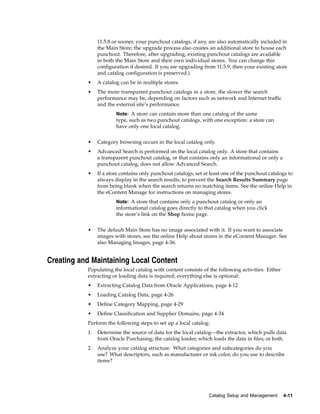 11.5.8 or sooner, your punchout catalogs, if any, are also automatically included in
                the Main Store; the upgrade process also creates an additional store to house each
                punchout. Therefore, after upgrading, existing punchout catalogs are available
                in both the Main Store and their own individual stores. You can change this
                configuration if desired. If you are upgrading from 11.5.9, then your existing store
                and catalog configuration is preserved.)
           •    A catalog can be in multiple stores.
           •    The more transparent punchout catalogs in a store, the slower the search
                performance may be, depending on factors such as network and Internet traffic
                and the external site’s performance.
                        Note: A store can contain more than one catalog of the same
                        type, such as two punchout catalogs, with one exception: a store can
                        have only one local catalog.


           •    Category browsing occurs in the local catalog only.
           •    Advanced Search is performed on the local catalog only. A store that contains
                a transparent punchout catalog, or that contains only an informational or only a
                punchout catalog, does not allow Advanced Search.
           •    If a store contains only punchout catalogs, set at least one of the punchout catalogs to
                always display in the search results, to prevent the Search Results Summary page
                from being blank when the search returns no matching items. See the online Help in
                the eContent Manage for instructions on managing stores.
                        Note: A store that contains only a punchout catalog or only an
                        informational catalog goes directly to that catalog when you click
                        the store’s link on the Shop home page.


           •    The default Main Store has no image associated with it. If you want to associate
                images with stores, see the online Help about stores in the eContent Manager. See
                also Managing Images, page 4-36.


Creating and Maintaining Local Content
           Populating the local catalog with content consists of the following activities. Either
           extracting or loading data is required; everything else is optional:
           •    Extracting Catalog Data from Oracle Applications, page 4-12
           •    Loading Catalog Data, page 4-26
           •    Define Category Mapping, page 4-29
           •    Define Classification and Supplier Domains, page 4-34
           Perform the following steps to set up a local catalog:
           1.   Determine the source of data for the local catalog—the extractor, which pulls data
                from Oracle Purchasing; the catalog loader, which loads the data in files; or both.
           2.   Analyze your catalog structure. What categories and subcategories do you
                use? What descriptors, such as manufacturer or ink color, do you use to describe
                items?




                                                                  Catalog Setup and Management      4-11
 