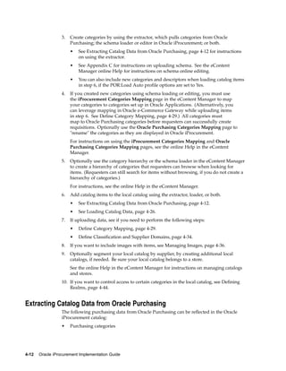 3.   Create categories by using the extractor, which pulls categories from Oracle
                       Purchasing; the schema loader or editor in Oracle iProcurement; or both.
                       •   See Extracting Catalog Data from Oracle Purchasing, page 4-12 for instructions
                           on using the extractor.
                       •   See Appendix C for instructions on uploading schema. See the eContent
                           Manager online Help for instructions on schema online editing.
                       •   You can also include new categories and descriptors when loading catalog items
                           in step 6, if the POR:Load Auto profile options are set to Yes.
                  4.   If you created new categories using schema loading or editing, you must use
                       the iProcurement Categories Mapping page in the eContent Manager to map
                       your categories to categories set up in Oracle Applications. (Alternatively, you
                       can leverage mapping in Oracle e-Commerce Gateway while uploading items
                       in step 6. See Define Category Mapping, page 4-29.) All categories must
                       map to Oracle Purchasing categories before requesters can successfully create
                       requisitions. Optionally use the Oracle Purchasing Categories Mapping page to
                       "rename" the categories as they are displayed in Oracle iProcurement.
                       For instructions on using the iProcurement Categories Mapping and Oracle
                       Purchasing Categories Mapping pages, see the online Help in the eContent
                       Manager.
                  5.   Optionally use the category hierarchy or the schema loader in the eContent Manager
                       to create a hierarchy of categories that requesters can browse when looking for
                       items. (Requesters can still search for items without browsing, if you do not create a
                       hierarchy of categories.)
                       For instructions, see the online Help in the eContent Manager.
                  6.   Add catalog items to the local catalog using the extractor, loader, or both.
                       •   See Extracting Catalog Data from Oracle Purchasing, page 4-12.
                       •   See Loading Catalog Data, page 4-26.
                  7.   If uploading data, see if you need to perform the following steps:
                       •   Define Category Mapping, page 4-29.
                       •   Define Classification and Supplier Domains, page 4-34.
                  8.   If you want to include images with items, see Managing Images, page 4-36.
                  9.   Optionally segment your local catalog by supplier, by creating additional local
                       catalogs, if needed. Be sure your local catalog belongs to a store.
                       See the online Help in the eContent Manager for instructions on managing catalogs
                       and stores.
                  10. If you want to control access to certain categories in the local catalog, see Defining
                      Realms, page 4-44.


Extracting Catalog Data from Oracle Purchasing
                  The following purchasing data from Oracle Purchasing can be reflected in the Oracle
                  iProcurement catalog:
                  •    Purchasing categories




4-12   Oracle iProcurement Implementation Guide
 