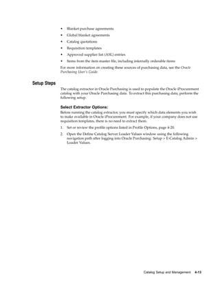 •    Blanket purchase agreements
              •    Global blanket agreements
              •    Catalog quotations
              •    Requisition templates
              •    Approved supplier list (ASL) entries
              •    Items from the item master file, including internally orderable items
              For more information on creating these sources of purchasing data, see the Oracle
              Purchasing User’s Guide.


Setup Steps
              The catalog extractor in Oracle Purchasing is used to populate the Oracle iProcurement
              catalog with your Oracle Purchasing data. To extract this purchasing data, perform the
              following setup.

              Select Extractor Options:
              Before running the catalog extractor, you must specify which data elements you wish
              to make available in Oracle iProcurement. For example, if your company does not use
              requisition templates, there is no need to extract them.
              1.   Set or review the profile options listed in Profile Options, page 4-20.
              2.   Open the Define Catalog Server Loader Values window using the following
                   navigation path after logging into Oracle Purchasing: Setup > E-Catalog Admin >
                   Loader Values.




                                                                     Catalog Setup and Management   4-13
 