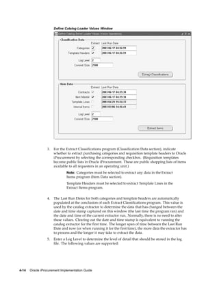 Define Catalog Loader Values Window




                  3.   For the Extract Classifications program (Classification Data section), indicate
                       whether to extract purchasing categories and requisition template headers to Oracle
                       iProcurement by selecting the corresponding checkbox. (Requisition templates
                       become public lists in Oracle iProcurement. These are public shopping lists of items
                       available to all requesters in an operating unit.)
                               Note: Categories must be selected to extract any data in the Extract
                               Items program (Item Data section).
                               Template Headers must be selected to extract Template Lines in the
                               Extract Items program.


                  4.   The Last Run Dates for both categories and template headers are automatically
                       populated at the conclusion of each Extract Classifications program. This value is
                       used by the catalog extractor to determine the data that has changed between the
                       date and time stamp captured on this window (the last time the program ran) and
                       the date and time of the current extractor run. Normally, there is no need to alter
                       these values. Clearing out the date and time stamp is equivalent to running the
                       catalog extractor for the first time. The longer span of time between the Last Run
                       Date and now (or when running it for the first time), the more data the extractor has
                       to process and the longer it may take to extract the data.
                  5.   Enter a Log Level to determine the level of detail that should be stored in the log
                       file. The following values are supported:




4-14   Oracle iProcurement Implementation Guide
 