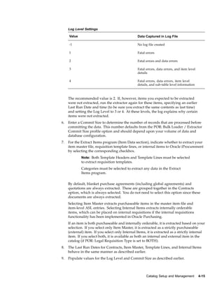 Log Level Settings

     Value                                        Data Captured in Log File

     -1                                           No log file created

     1                                            Fatal errors

     2                                            Fatal errors and data errors

     3                                            Fatal errors, data errors, and item level
                                                  details

     4                                            Fatal errors, data errors, item level
                                                  details, and sub-table level information



     The recommended value is 2. If, however, items you expected to be extracted
     were not extracted, run the extractor again for these items, specifying an earlier
     Last Run Date and time (to be sure you extract the same contents as last time)
     and setting the Log Level to 3 or 4. At these levels, the log explains why certain
     items were not extracted.
6.   Enter a Commit Size to determine the number of records that are processed before
     committing the data. This number defaults from the POR: Bulk Loader / Extractor
     Commit Size profile option and should depend upon your volume of data and
     database configuration.
7.   For the Extract Items program (Item Data section), indicate whether to extract your
     item master file, requisition template lines, or internal items to Oracle iProcurement
     by selecting the corresponding checkbox.
             Note: Both Template Headers and Template Lines must be selected
             to extract requisition templates.
             Categories must be selected to extract any data in the Extract
             Items program.


     By default, blanket purchase agreements (including global agreements) and
     quotations are always extracted. These are grouped together in the Contracts
     option, which is always selected. You do not need to select this option since these
     documents are always extracted.
     Selecting Item Master extracts purchaseable items in the master item file and
     item-level ASL entries. Selecting Internal Items extracts internally orderable
     items, which can be placed on internal requisitions if the internal requisitions
     functionality has been implemented in Oracle Purchasing.
     If an item is both purchaseable and internally orderable, it is extracted based on your
     selection. If you select only Item Master, it is extracted as a strictly purchaseable
     (external) item. If you select only Internal Items, it is extracted as a strictly internal
     item. If you select both, it is available as both an internal and external item in the
     catalog (if POR: Legal Requisition Type is set to BOTH).
8.   The Last Run Dates for Contracts, Item Master, Template Lines, and Internal Items
     behave in the same manner as described earlier.
9.   Populate values for the Log Level and Commit Size as described earlier.



                                                        Catalog Setup and Management          4-15
 