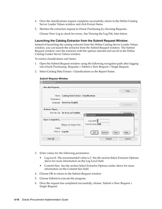 4.   Once the classifications request completes successfully, return to the Define Catalog
                       Server Loader Values window and click Extract Items.
                  5.   Monitor the extraction request in Oracle Purchasing by choosing Requests.
                       Choose View Log to check for errors. See Viewing the Log File, later below.

                  Launching the Catalog Extractor from the Submit Request Window:
                  Instead of launching the catalog extractor from the Define Catalog Server Loader Values
                  window, you can launch the extractor from the Submit Request window. The Submit
                  Request window runs the extractor with the options selected and saved in the Define
                  Catalog Loader Server Values window.
                  To extract classifications and items:
                  1.   Open the Submit Request window using the following navigation path after logging
                       into Oracle Purchasing: Requests > Submit a New Request > Single Request.
                  2.   Select Catalog Data Extract - Classifications as the Report Name.

                       Submit Request Window




                  3.   Enter values for the following parameters:
                       •   Log Level. The recommended value is 2. See the section Select Extractor Options
                           above for more information on the Log Level field.
                       •   Commit Size. See the section Select Extractor Options earlier above for more
                           information on the Commit Size field.
                  4.   Choose OK to return to the Submit Request window.
                  5.   Choose Submit to execute the program.
                  6.   Once the request has completed successfully, choose: Submit a New Request >
                       Single Request.




4-18   Oracle iProcurement Implementation Guide
 