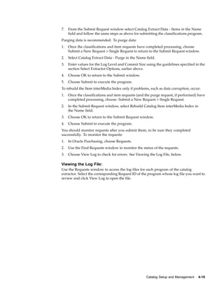 7.   From the Submit Request window select Catalog Extract Data - Items in the Name
     field and follow the same steps as above for submitting the classifications program.
Purging data is recommended. To purge data:
1.   Once the classifications and item requests have completed processing, choose
     Submit a New Request > Single Request to return to the Submit Request window.
2.   Select Catalog Extract Data - Purge in the Name field.
3.   Enter values for the Log Level and Commit Size using the guidelines specified in the
     section Select Extractor Options, earlier above.
4.   Choose OK to return to the Submit window.
5.   Choose Submit to execute the program.
To rebuild the Item interMedia Index only if problems, such as data corruption, occur:
1.   Once the classifications and item requests (and the purge request, if performed) have
     completed processing, choose: Submit a New Request > Single Request.
2.   In the Submit Request window, select Rebuild Catalog Item interMedia Index in
     the Name field.
3.   Choose OK to return to the Submit Request window.
4.   Choose Submit to execute the program.
You should monitor requests after you submit them, to be sure they completed
successfully. To monitor the requests:
1.   In Oracle Purchasing, choose Requests.
2.   Use the Find Requests window to monitor the status of the requests.
3.   Choose View Log to check for errors. See Viewing the Log File, below.

Viewing the Log File:
Use the Requests window to access the log files for each program of the catalog
extractor. Select the corresponding Request ID of the program whose log file you want to
review and click View Log to open the file.




                                                     Catalog Setup and Management     4-19
 