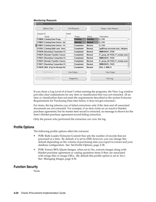 Monitoring Requests




                  If you chose a Log Level of at least 3 when running the programs, the View Log window
                  provides clear explanations for any item or classification that was not extracted. (If an
                  item or classification does not meet the requirements described in the section Extractor
                  Requirements for Purchasing Data later below, it does not get extracted.)
                  For items, the log informs you of failed extractions only if the item and all associated
                  documents are not extracted. For example, if an item exists on an inactive blanket
                  purchase agreement, but its master item record is extracted, no message is shown for the
                  item’s blanket purchase agreement record failing extraction.
                  Only the person who performed the extraction can view the log.


Profile Options
                  The following profile options affect the extractor:
                  •   POR: Bulk Loader/Extractor Commit Size sets the number of records that are
                      processed at a time. By default, it is set to 2500; however, you can change this
                      default depending on the volume of purchasing data you expect to extract and your
                      database configuration. See: Set Profile Options, page 2-38.
                  •   POR: Extract BPA/Quote Images, when set to Yes, extracts images along with
                      blanket purchase agreement or catalog quotation items if they are associated
                      with image files or image URLs. (By default this profile option is set to Yes.)
                      See: Managing Images, page 4-36.


Function Security
                  None




4-20   Oracle iProcurement Implementation Guide
 