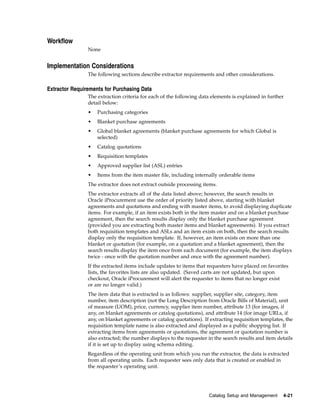 Workflow
                None


Implementation Considerations
                The following sections describe extractor requirements and other considerations.

Extractor Requirements for Purchasing Data
                The extraction criteria for each of the following data elements is explained in further
                detail below:
                •   Purchasing categories
                •   Blanket purchase agreements
                •   Global blanket agreements (blanket purchase agreements for which Global is
                    selected)
                •   Catalog quotations
                •   Requisition templates
                •   Approved supplier list (ASL) entries
                •   Items from the item master file, including internally orderable items
                The extractor does not extract outside processing items.
                The extractor extracts all of the data listed above; however, the search results in
                Oracle iProcurement use the order of priority listed above, starting with blanket
                agreements and quotations and ending with master items, to avoid displaying duplicate
                items. For example, if an item exists both in the item master and on a blanket purchase
                agreement, then the search results display only the blanket purchase agreement
                (provided you are extracting both master items and blanket agreements). If you extract
                both requisition templates and ASLs and an item exists on both, then the search results
                display only the requisition template. If, however, an item exists on more than one
                blanket or quotation (for example, on a quotation and a blanket agreement), then the
                search results display the item once from each document (for example, the item displays
                twice - once with the quotation number and once with the agreement number).
                If the extracted items include updates to items that requesters have placed on favorites
                lists, the favorites lists are also updated. (Saved carts are not updated, but upon
                checkout, Oracle iProcurement will alert the requester to items that no longer exist
                or are no longer valid.)
                The item data that is extracted is as follows: supplier, supplier site, category, item
                number, item description (not the Long Description from Oracle Bills of Material), unit
                of measure (UOM), price, currency, supplier item number, attribute 13 (for images, if
                any, on blanket agreements or catalog quotations), and attribute 14 (for image URLs, if
                any, on blanket agreements or catalog quotations). If extracting requisition templates, the
                requisition template name is also extracted and displayed as a public shopping list. If
                extracting items from agreements or quotations, the agreement or quotation number is
                also extracted; the number displays to the requester in the search results and item details
                if it is set up to display using schema editing.
                Regardless of the operating unit from which you run the extractor, the data is extracted
                from all operating units. Each requester sees only data that is created or enabled in
                the requester’s operating unit.




                                                                     Catalog Setup and Management     4-21
 