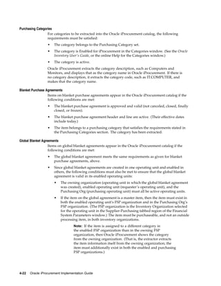 Purchasing Categories
                  For categories to be extracted into the Oracle iProcurement catalog, the following
                  requirements must be satisfied:
                  •   The category belongs to the Purchasing Category set.
                  •   The category is Enabled for iProcurement in the Categories window. (See the Oracle
                      Inventory User’s Guide, or the online Help for the Categories window.)
                  •   The category is active.
                  Oracle iProcurement extracts the category description, such as Computers and
                  Monitors, and displays that as the category name in Oracle iProcurement. If there is
                  no category description, it extracts the category code, such as IT.COMPUTER, and
                  makes that the category name.

Blanket Purchase Agreements
                  Items on blanket purchase agreements appear in the Oracle iProcurement catalog if the
                  following conditions are met:
                  •   The blanket purchase agreement is approved and valid (not canceled, closed, finally
                      closed, or frozen).
                  •   The blanket purchase agreement header and line are active. (Their effective dates
                      include today.)
                  •   The item belongs to a purchasing category that satisfies the requirements stated in
                      the Purchasing Categories section. The category has been extracted.

Global Blanket Agreements
                   Items on global blanket agreements appear in the Oracle iProcurement catalog if the
                   following conditions are met:
                  •   The global blanket agreement meets the same requirements as given for blanket
                      purchase agreements, above.
                  •   Since global blanket agreements are created in one operating unit and enabled in
                      others, the following conditions must also be met to ensure that the global blanket
                      agreement is valid in its enabled operating units:
                      •   The owning organization (operating unit in which the global blanket agreement
                          was created), enabled operating unit (requester’s operating unit), and the
                          Purchasing Org (purchasing operating unit) must all be active operating units.
                      •   If the item on the global agreement is a master item, then the item must exist in
                          both the enabled operating unit’s FSP organization and in the Purchasing Org’s
                          FSP organization. (The FSP organization is the Inventory Organization selected
                          for the operating unit in the Supplier-Purchasing tabbed region of the Financial
                          System Parameters window.) The item must be purchaseable, and not an outside
                          processing item, in both inventory organizations.
                                  Note: If the item is assigned to a different category in
                                  the enabled FSP organization than in the owning FSP
                                  organization, then Oracle iProcurement shows the category
                                  from the owning organization. (That is, the extractor extracts
                                  the item information itself from the owning organization; the
                                  item must additionally exist in both the enabled and purchasing
                                  FSP organizations.)




4-22   Oracle iProcurement Implementation Guide
 