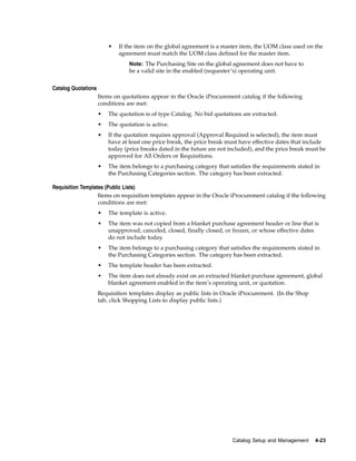 •   If the item on the global agreement is a master item, the UOM class used on the
                             agreement must match the UOM class defined for the master item.
                                 Note: The Purchasing Site on the global agreement does not have to
                                 be a valid site in the enabled (requester’s) operating unit.


Catalog Quotations
                     Items on quotations appear in the Oracle iProcurement catalog if the following
                     conditions are met:
                     •   The quotation is of type Catalog. No bid quotations are extracted.
                     •   The quotation is active.
                     •   If the quotation requires approval (Approval Required is selected), the item must
                         have at least one price break, the price break must have effective dates that include
                         today (price breaks dated in the future are not included), and the price break must be
                         approved for All Orders or Requisitions.
                     •   The item belongs to a purchasing category that satisfies the requirements stated in
                         the Purchasing Categories section. The category has been extracted.

Requisition Templates (Public Lists)
                   Items on requisition templates appear in the Oracle iProcurement catalog if the following
                   conditions are met:
                     •   The template is active.
                     •   The item was not copied from a blanket purchase agreement header or line that is
                         unapproved, canceled, closed, finally closed, or frozen, or whose effective dates
                         do not include today.
                     •   The item belongs to a purchasing category that satisfies the requirements stated in
                         the Purchasing Categories section. The category has been extracted.
                     •   The template header has been extracted.
                     •   The item does not already exist on an extracted blanket purchase agreement, global
                         blanket agreement enabled in the item’s operating unit, or quotation.
                     Requisition templates display as public lists in Oracle iProcurement. (In the Shop
                     tab, click Shopping Lists to display public lists.)




                                                                           Catalog Setup and Management   4-23
 