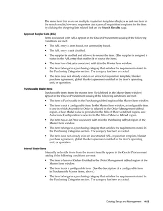 The same item that exists on multiple requisition templates displays as just one item in
                 the search results; however, requesters can access all requisition templates for the item
                 by clicking the shopping lists related link on the Search Results page.

Approved Supplier Lists (ASL)
                  Items associated with ASLs appear in the Oracle iProcurement catalog if the following
                  conditions are met:
                 •    The ASL entry is item based, not commodity based.
                 •    The ASL entry is not disabled.
                 •    The supplier is enabled and allowed to source the item. (The supplier is assigned a
                      status in the ASL entry that enables it to source the item.)
                 •    The item has a list price associated with it in the Master Item window.
                 •    The item belongs to a purchasing category that satisfies the requirements stated in
                      the Purchasing Categories section. The category has been extracted.
                 •    The item does not already exist on an extracted requisition template, blanket
                      purchase agreement, global blanket agreement enabled in the item’s operating
                      unit, or quotation.

Purchaseable Master Items
                  Purchaseable items from the master item file (defined in the Master Item window)
                  appear in the Oracle iProcurement catalog if the following conditions are met:
                 •    The item is Purchasable in the Purchasing tabbed region of the Master Item window.
                 •    The item is not a configurable item. In the Master Item window, a configurable item
                      is one in which Assemble to Order is selected in the Order Management tabbed
                      region, a Base Model value is provided in the Bills of Material tabbed region, and
                      Autocreate Configuration is selected in the Bills of Material tabbed region.
                 •    The item has a List Price associated with it in the Purchasing tabbed region of the
                      Master Item window.
                 •    The item belongs to a purchasing category that satisfies the requirements stated in
                      the Purchasing Categories section. The category has been extracted.
                 •    The item does not already exist on an extracted ASL, requisition template, blanket
                      purchase agreement, global blanket agreement enabled in the item’s operating
                      unit, or quotation.

Internal Master Items
                    Internally orderable items from the master item file appear in the Oracle iProcurement
                    catalog if the following conditions are met:
                 •    The item is Internal Orders Enabled in the Order Management tabbed region of the
                      Master Item window.
                 •    The item is not a configurable item. (See the description of a configurable item
                      in Purchaseable Master Items, above.)
                 •    The item belongs to a purchasing category that satisfies the requirements stated in
                      the Purchasing Categories section. The category has been extracted.




                                                                       Catalog Setup and Management      4-25
 