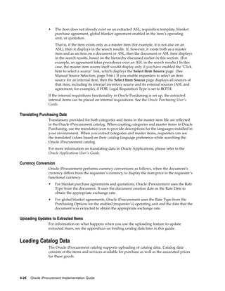 •   The item does not already exist on an extracted ASL, requisition template, blanket
                      purchase agreement, global blanket agreement enabled in the item’s operating
                      unit, or quotation.
                      That is, if the item exists only as a master item (for example, it is not also on an
                      ASL), then it displays in the search results. If, however, it exists both as a master
                      item and as an item on a document or ASL, then the document or ASL item displays
                      in the search results, based on the hierarchy discussed earlier in this section. (For
                      example, an agreement takes precedence over an ASL in the search results.) In this
                      case, the master item source itself would display only if you have enabled the "Click
                      here to select a source" link, which displays the Select Item Source page. (See
                      Manual Source Selection, page 5-66.) If you enable requesters to select an item
                      source for an internal item, then the Select Item Source page displays all sources of
                      that item, including its internal inventory source and its external sources (ASL and
                      agreement, for example), if POR: Legal Requisition Type is set to BOTH.
                  If the internal requisitions functionality in Oracle Purchasing is set up, the extracted
                  internal items can be placed on internal requisitions. See the Oracle Purchasing User’s
                  Guide.

Translating Purchasing Data
                  Translations provided for both categories and items in the master item file are reflected
                  in the Oracle iProcurement catalog. When creating categories and master items in Oracle
                  Purchasing, use the translation icon to provide descriptions for the languages installed in
                  your environment. When you extract categories and master items, requesters can see
                  the translated values based on their catalog language preference while searching the
                  Oracle iProcurement catalog.
                  For more information on translating data in Oracle Applications, please refer to the
                  Oracle Applications User’s Guide.

Currency Conversion
                  Oracle iProcurement performs currency conversions as follows, when the document’s
                  currency differs from the requester’s currency, to display the item price in the requester’s
                  functional currency:
                  •   For blanket purchase agreements and quotations, Oracle iProcurement uses the Rate
                      Type from the document. It uses the document creation date as the Rate Date to
                      obtain the appropriate exchange rate.
                  •   For global blanket agreements, Oracle iProcurement uses the Rate Type from the
                      Purchasing Options for the enabled (requester’s) operating unit and the date that the
                      document was extracted to obtain the appropriate exchange rate.

Uploading Updates to Extracted Items
                  For information on what happens when you use the uploading feature to update
                  extracted items, see the appendices on loading catalog data later in this guide.


Loading Catalog Data
                  The Oracle iProcurement catalog supports uploading of catalog data. Catalog data
                  consists of the items and services available for purchase as well as the associated prices
                  for these goods.




4-26   Oracle iProcurement Implementation Guide
 