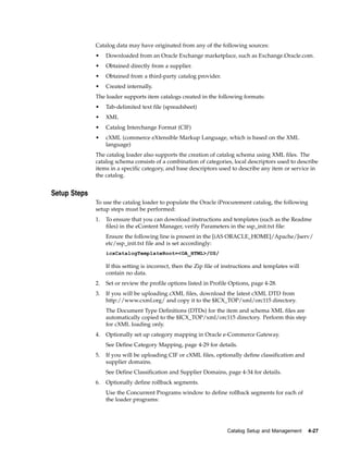 Catalog data may have originated from any of the following sources:
              •    Downloaded from an Oracle Exchange marketplace, such as Exchange.Oracle.com.
              •    Obtained directly from a supplier.
              •    Obtained from a third-party catalog provider.
              •    Created internally.
              The loader supports item catalogs created in the following formats:
              •    Tab-delimited text file (spreadsheet)
              •    XML
              •    Catalog Interchange Format (CIF)
              •    cXML (commerce eXtensible Markup Language, which is based on the XML
                   language)
              The catalog loader also supports the creation of catalog schema using XML files. The
              catalog schema consists of a combination of categories, local descriptors used to describe
              items in a specific category, and base descriptors used to describe any item or service in
              the catalog.


Setup Steps
              To use the catalog loader to populate the Oracle iProcurement catalog, the following
              setup steps must be performed:
              1.   To ensure that you can download instructions and templates (such as the Readme
                   files) in the eContent Manager, verify Parameters in the ssp_init.txt file:
                   Ensure the following line is present in the [iAS ORACLE_HOME]/Apache/Jserv/
                   etc/ssp_init.txt file and is set accordingly:
                   icxCatalogTemplateRoot=<OA_HTML>/US/

                   If this setting is incorrect, then the Zip file of instructions and templates will
                   contain no data.
              2.   Set or review the profile options listed in Profile Options, page 4-28.
              3.   If you will be uploading cXML files, download the latest cXML DTD from
                   http://www.cxml.org/ and copy it to the $ICX_TOP/xml/orc115 directory.
                   The Document Type Definitions (DTDs) for the item and schema XML files are
                   automatically copied to the $ICX_TOP/xml/orc115 directory. Perform this step
                   for cXML loading only.
              4.   Optionally set up category mapping in Oracle e-Commerce Gateway.
                   See Define Category Mapping, page 4-29 for details.
              5.   If you will be uploading CIF or cXML files, optionally define classification and
                   supplier domains.
                   See Define Classification and Supplier Domains, page 4-34 for details.
              6.   Optionally define rollback segments.
                   Use the Concurrent Programs window to define rollback segments for each of
                   the loader programs:




                                                                      Catalog Setup and Management      4-27
 