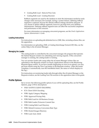 •   Catalog Bulk Load - Items & Price Lists
                       •   Catalog Bulk Load - Catalog Structure
                       Rollback segments are used by the database to store the information needed to undo
                       changes when necessary (for example, during a system failure). Defining rollback
                       segments is optional, because the default rollback settings should be adequate. If
                       you choose to define rollback segments, however, get help from your database
                       administrator. Defining rollback segment sizes can affect the successful completion
                       and performance of the extractor.
                       For more information on managing concurrent programs, see the Oracle Applications
                       System Administrator’s Guide.

Loading Instructions
                  For instructions on uploading tab-delimited text or XML files, including schema files, see
                  the appendices.
                  For information on uploading cXML or Catalog Interchange Format (CIF) files, see the
                  online Help in the eContent Manager.

Managing the Loader
                  The catalog loader is controlled by the concurrent manager, the program that operates
                  the Submit Request window for submitting and viewing requests. If the concurrent
                  manager is running, the catalog loader is running.
                  You can monitor loader jobs using either the eContent Manager (where files are
                  uploaded) or the Requests window in Oracle Applications (shown in the Monitoring
                  Requests figure earlier). If you have trouble diagnosing an error in an upload, you may
                  get more details using the View Log button in the Requests window. (After the loader
                  completes, it automatically runs the interMedia Index, the status of which displays in
                  the log.)
                  For instructions on monitoring loader jobs through either the eContent Manager or the
                  Requests window, see the Loading Your File sections in the appendices later in this guide.


Profile Options
                  Set or review the following profile options if you will be uploading files; see Set Profile
                  Options, page 2-38 for descriptions:
                  •    FND: NATIVE CLIENT ENCODING
                  •    ICX: Client IANA Encoding
                  •    POR: Apply Category Mapping
                  •    POR: Approved Pricing Only
                  •    POR: Bulk Load for All Business Groups
                  •    POR: Bulk Loader/Extractor Commit Size
                  •    POR: Catalog Bulk Load Directory
                  •    POR: Default Currency Conversion Rate Type
                  •    POR: Hosted Images Directory
                  •    POR: Load Auto Attrib




4-28   Oracle iProcurement Implementation Guide
 