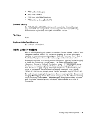 •     POR: Load Auto Category
              •     POR: Load Auto Root
              •     POR: Purge Jobs Older Than (days)
              •     POR: Set Debug Catalog Loader ON


Function Security
              The POR_SSP_ECMANAGER function controls access to the eContent Manager
              page from which files are uploaded. Anyone assigned the iProcurement Catalog
              Administration responsibility already has access to this function.


Workflow
              None


Implementation Considerations
              No additional considerations.


Define Category Mapping
              You can use category mapping in Oracle e-Commerce Gateway for local, punchout, and
              transparent punchout catalogs. For instructions on setting up category mapping for
              punchout or transparent punchout catalogs, see the Oracle Procurement Buyer’s Guide to
              Punchout and Transparent Punchout. For local catalogs, use the instructions below.
              When uploading to the local catalog, you have the option of applying category mapping
              to the file. For example, the external category File Folders is mapped in Oracle
              e-Commerce Gateway to the Oracle Applications category OFFICE.SUPPLIES. Using
              the eContent Manager, you upload a file that specifies the category File Folders for an
              item. You choose to apply category mapping during the load as shown in the figure
              below. In this example, the loader maps the category File Folders to the category
              OFFICE.SUPPLIES in Oracle Applications. The item is uploaded to OFFICE.SUPPLIES.
              The apply category mapping feature performs the same mapping that the iProcurement
              Category Mapping page does in the eContent Manager, except that it does the mapping
              during uploading. (iProcurement Category Mapping is employed when the requester
              adds the items to the cart.) Typically, you would use one method or the other to
              do mapping.




                                                                 Catalog Setup and Management    4-29
 