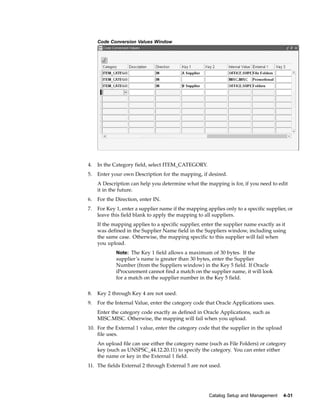 Code Conversion Values Window




4.   In the Category field, select ITEM_CATEGORY.
5.   Enter your own Description for the mapping, if desired.
     A Description can help you determine what the mapping is for, if you need to edit
     it in the future.
6.   For the Direction, enter IN.
7.   For Key 1, enter a supplier name if the mapping applies only to a specific supplier, or
     leave this field blank to apply the mapping to all suppliers.
     If the mapping applies to a specific supplier, enter the supplier name exactly as it
     was defined in the Supplier Name field in the Suppliers window, including using
     the same case. Otherwise, the mapping specific to this supplier will fail when
     you upload.
             Note: The Key 1 field allows a maximum of 30 bytes. If the
             supplier’s name is greater than 30 bytes, enter the Supplier
             Number (from the Suppliers window) in the Key 5 field. If Oracle
             iProcurement cannot find a match on the supplier name, it will look
             for a match on the supplier number in the Key 5 field.


8.   Key 2 through Key 4 are not used.
9.   For the Internal Value, enter the category code that Oracle Applications uses.
     Enter the category code exactly as defined in Oracle Applications, such as
     MISC.MISC. Otherwise, the mapping will fail when you upload.
10. For the External 1 value, enter the category code that the supplier in the upload
    file uses.
     An upload file can use either the category name (such as File Folders) or category
     key (such as UNSPSC_44.12.20.11) to specify the category. You can enter either
     the name or key in the External 1 field.
11. The fields External 2 through External 5 are not used.




                                                      Catalog Setup and Management      4-31
 