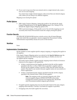12. If you want to map more than one external code to a single internal code, create a
                      new row for each mapping.
                       You cannot map a single external category code to more than one internal category
                       code, unless you are doing so for different suppliers.
                  Mapping occurs during the upload.


Profile Options
                  •    POR: Apply Category Mapping. Setting this profile to Yes defaults the Apply
                       Category Mapping option on the Specify Options page to Yes. Setting it to No
                       defaults the Apply Category Mapping option to No.
                  •    POR: Load Auto Category. If this profile is set to Yes and if the mapping was not
                       successful, then Oracle iProcurement creates the category during the upload.


Function Security
                  The POR_SSP_ECMANAGER function controls access to the eContent Manager
                  page from which files are uploaded. Anyone assigned the iProcurement Catalog
                  Administration responsibility already has access to this function.


Workflow
                  None


Implementation Considerations
                  Decide whether to create supplier-specific category mapping, or mapping that applies to
                  all suppliers.
                  If the Apply Category Mapping option was selected on the Specify Options page, the
                  catalog loader performs the following steps depending on whether you have set
                  up supplier-specific mapping:
                  1.   The loader checks whether supplier-specific mapping exists in Oracle e-Commerce
                       Gateway for the category in the upload file:
                       •   Is there a match between the Supplier specified in the file and the supplier
                           specified in the Key 1 or Key 5 field? (If you specified a supplier name in
                           the file, but the supplier number in the Key 5 field, then the loader finds the
                           match.) This check is case sensitive because supplier names are case sensitive in
                           Oracle Applications.
                       •   Is there a match between the category specified in the file and the category
                           specified in the External Value 1 field, for that supplier?
                                   Note: The mapping works on extracted categories only. If the
                                   internal mapped category (OFFICE.SUPPLIES in the earlier
                                   example) has not been extracted, the mapping fails. Recall that
                                   only iProcurement-enabled categories get extracted.


                  2.   If supplier-specific mapping does not exist, the loader looks for the same category
                       mapping where both Key 1 and Key 5 are blank (no supplier is specified).
                  3.   If mapping exists, the loader applies the conversion.




4-32   Oracle iProcurement Implementation Guide
 