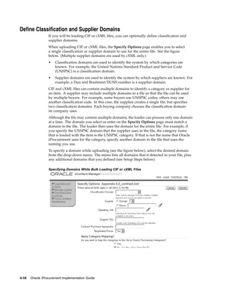 Define Classification and Supplier Domains
                  If you will be loading CIF or cXML files, you can optionally define classification and
                  supplier domains.
                  When uploading CIF or cXML files, the Specify Options page enables you to select
                  a single classification or supplier domain to use for the entire file. See the figure
                  below. (Multiple supplier domains are used by cXML only.)
                  •   Classification domains are used to identify the system by which categories are
                      known. For example, the United Nations Standard Product and Service Code
                      (UNSPSC) is a classification domain.
                  •   Supplier domains are used to identify the system by which suppliers are known. For
                      example, a Dun and Bradstreet DUNS number is a supplier domain.
                  CIF and cXML files can contain multiple domains to identify a category or supplier for
                  an item. A supplier may include multiple domains in a file so that the file can be used
                  by multiple buyers. For example, some buyers use UNSPSC codes; others may use
                  another classification code. In this case, the supplier creates a single file, but specifies
                  two classification domains. Each buying company chooses the classification domain
                  its company uses.
                  Although the file may contain multiple domains, the loader can process only one domain
                  at a time. The domain you select or enter on the Specify Options page must match a
                  domain in the file. The loader then uses the domain for the entire file. For example, if
                  you specify the UNSPSC domain that the supplier uses in the file, the category name
                  that is loaded with the item is the UNSPSC category. If that is not the name that Oracle
                  iProcurement uses for the category, specify another domain in the file that uses the
                  naming you use.
                  To specify a domain while uploading (see the figure below), select the desired domain
                  from the drop-down menu. The menu lists all domains that it detected in your file, plus
                  any additional domains that you defined (see Setup Steps below).

                  Specifying Domains While Bulk Loading CIF or cXML Files




4-34   Oracle iProcurement Implementation Guide
 