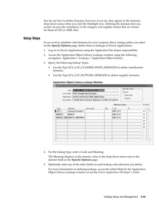 You do not have to define domains; however, if you do, they appear in the domains
              drop-down menu when you click the flashlight icon. Defining the domains that you
              accept can provide consistency in the category and supplier names that are chosen
              for items in CIF or cXML files.


Setup Steps
              If you want to establish valid domains for your company that a catalog author can select
              on the Specify Options page, define them as lookups in Oracle Applications:
              1.   Log on to Oracle Applications using the Application Developer responsibility.
              2.   Access the Application Object Library Lookups window using the following
                   navigation: Application > Lookups > Application Object Library.
              3.   Query the following lookup Types:
                   •   Use the Type ICX_CAT_CLASSIFICATION_DOMAINS to define classification
                       domains.
                   •   Use the Type ICX_CAT_SUPPLIER_DOMAINS to define supplier domains.

                       Application Object Library Lookups Window




              4.   For the lookup type, enter a Code and Meaning.
                   The Meaning displays as the domain value in the drop-down menu next to the
                   domain field on the Specify Options page.
              5.   Optionally enter any of the other fields for each lookup code (domain) you define.
                   For more information on defining lookups, access the online Help for the Application
                   Object Library Lookups window or see the Oracle Applications Developer’s Guide.




                                                                   Catalog Setup and Management    4-35
 