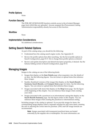 Profile Options
                  None


Function Security
                  The POR_SSP_ECMANAGER function controls access to the eContent Manager
                  page from which files are uploaded. Anyone assigned the iProcurement Catalog
                  Administration responsibility already has access to this function.


Workflow
                  None


Implementation Considerations
                  No additional considerations.


Setting Search Related Options
                  As part of the catalog setup, you should do the following:
                  •   Understand how the catalog search engine works. See Appendix D.
                  •   Review the profile options that affect searching. See the list of profile options in
                      Search Configuration, page D-13. Set or change these profile options as desired.
                  •   Review and update descriptors and default descriptor properties, if desired. See the
                      Schema Editing section in Search Configuration, page D-13.


Managing Images
                  Images in the catalog are one of the following kinds:
                  •   Images that display on the Item Details page when requesters view the details of
                      an item. See the following figures. You can extract or upload items that reference
                      these images.
                  •   Smaller, thumbnail versions of the images that display on the Search Results
                      Summary, Search Results, and Compare Items pages for items. See the following
                      figures. You can extract or upload items that reference these images.
                  •   Images associated with stores that display on the Shop home page. See the figure
                      at the beginning of this chapter. You can reference these images when creating
                      your store.
                  •   Images associated with a punchout or an informational catalog that display on the
                      Search Results Summary page. See the figure earlier in this chapter. You can
                      reference these images when creating the punchout or informational catalog.
                  Including images in the catalog is optional. If you provide images for items, the
                  corresponding image displays when a requester searches for and views items, assisting
                  the user in selecting the correct item for purchase. JPEG and GIF image formats are
                  recommended.
                          Note: Images associated with transparent punchout items are hosted
                          externally by the supplier site or marketplace. For more information, see




4-36   Oracle iProcurement Implementation Guide
 