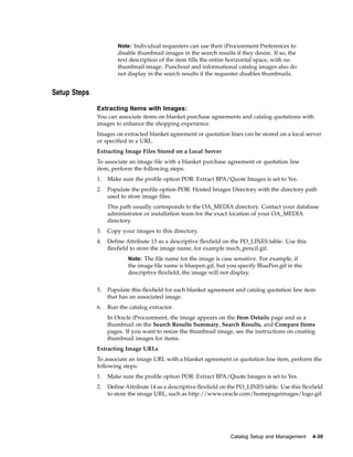 Note: Individual requesters can use their iProcurement Preferences to
                       disable thumbnail images in the search results if they desire. If so, the
                       text description of the item fills the entire horizontal space, with no
                       thumbnail image. Punchout and informational catalog images also do
                       not display in the search results if the requester disables thumbnails.


Setup Steps

              Extracting Items with Images:
              You can associate items on blanket purchase agreements and catalog quotations with
              images to enhance the shopping experience.
              Images on extracted blanket agreement or quotation lines can be stored on a local server
              or specified in a URL.
              Extracting Image Files Stored on a Local Server
              To associate an image file with a blanket purchase agreement or quotation line
              item, perform the following steps:
              1.   Make sure the profile option POR: Extract BPA/Quote Images is set to Yes.
              2.   Populate the profile option POR: Hosted Images Directory with the directory path
                   used to store image files.
                   This path usually corresponds to the OA_MEDIA directory. Contact your database
                   administrator or installation team for the exact location of your OA_MEDIA
                   directory.
              3.   Copy your images to this directory.
              4.   Define Attribute 13 as a descriptive flexfield on the PO_LINES table. Use this
                   flexfield to store the image name, for example mech_pencil.gif.
                           Note: The file name for the image is case sensitive. For example, if
                           the image file name is bluepen.gif, but you specify BluePen.gif in the
                           descriptive flexfield, the image will not display.


              5.   Populate this flexfield for each blanket agreement and catalog quotation line item
                   that has an associated image.
              6.   Run the catalog extractor.
                   In Oracle iProcurement, the image appears on the Item Details page and as a
                   thumbnail on the Search Results Summary, Search Results, and Compare Items
                   pages. If you want to resize the thumbnail image, see the instructions on creating
                   thumbnail images for items.
              Extracting Image URLs
              To associate an image URL with a blanket agreement or quotation line item, perform the
              following steps:
              1.   Make sure the profile option POR: Extract BPA/Quote Images is set to Yes.
              2.   Define Attribute 14 as a descriptive flexfield on the PO_LINES table. Use this flexfield
                   to store the image URL, such as http://www.oracle.com/homepageimages/logo.gif.




                                                                     Catalog Setup and Management     4-39
 